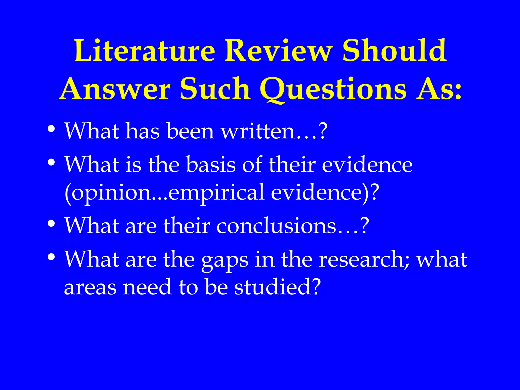 Literature Review Should
 Answer Such Questions As:
• What has been written…?
• What is the basis of their evidence
  (opinion...empirical evidence)?
• What are their conclusions…?
• What are the gaps in the research; what
  areas need to be studied?
 