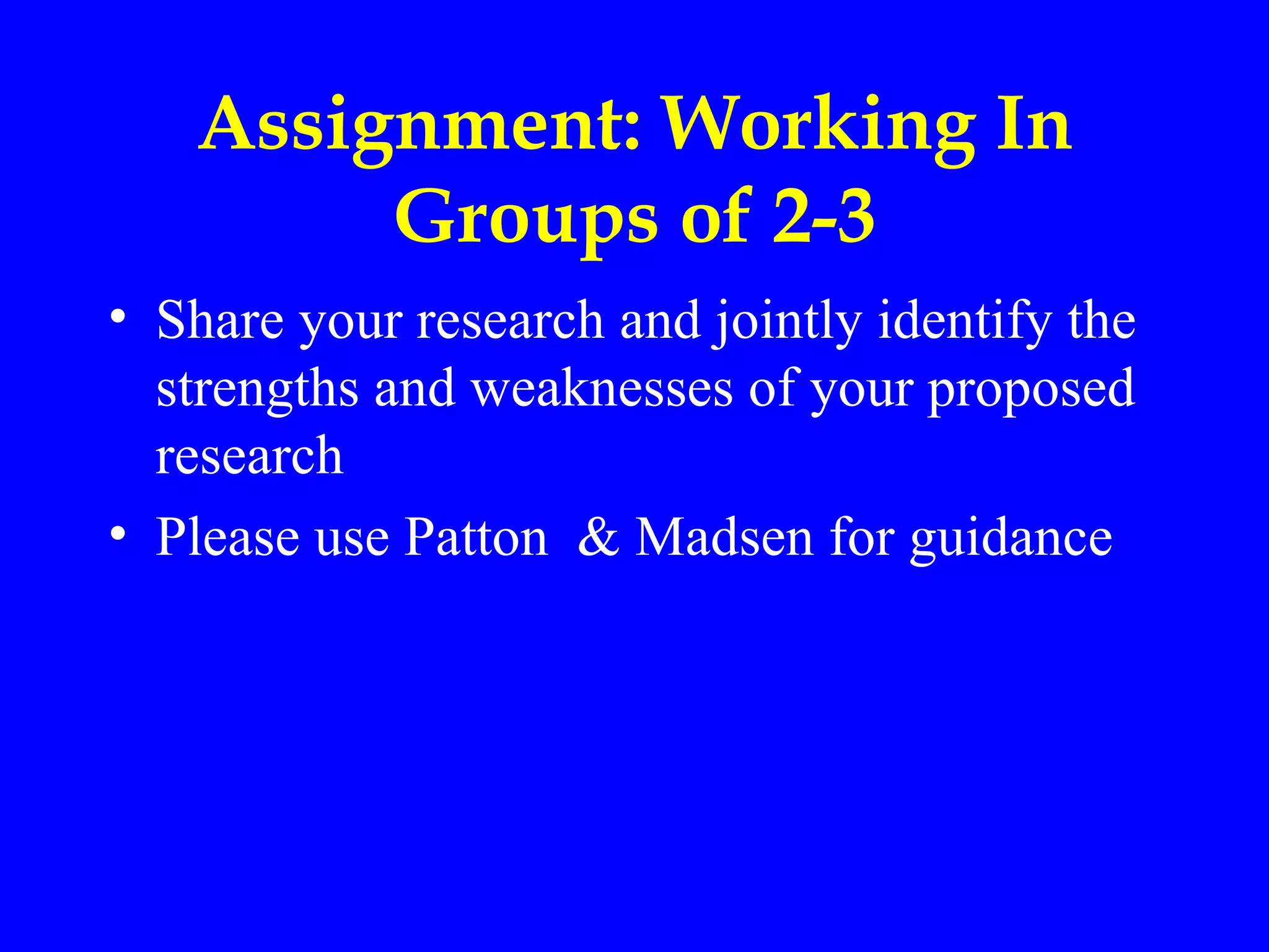 Assignment: Working In
        Groups of 2-3
• Share your research and jointly identify the
  strengths and weaknesses of your proposed
  research
• Please use Patton & Madsen for guidance
 