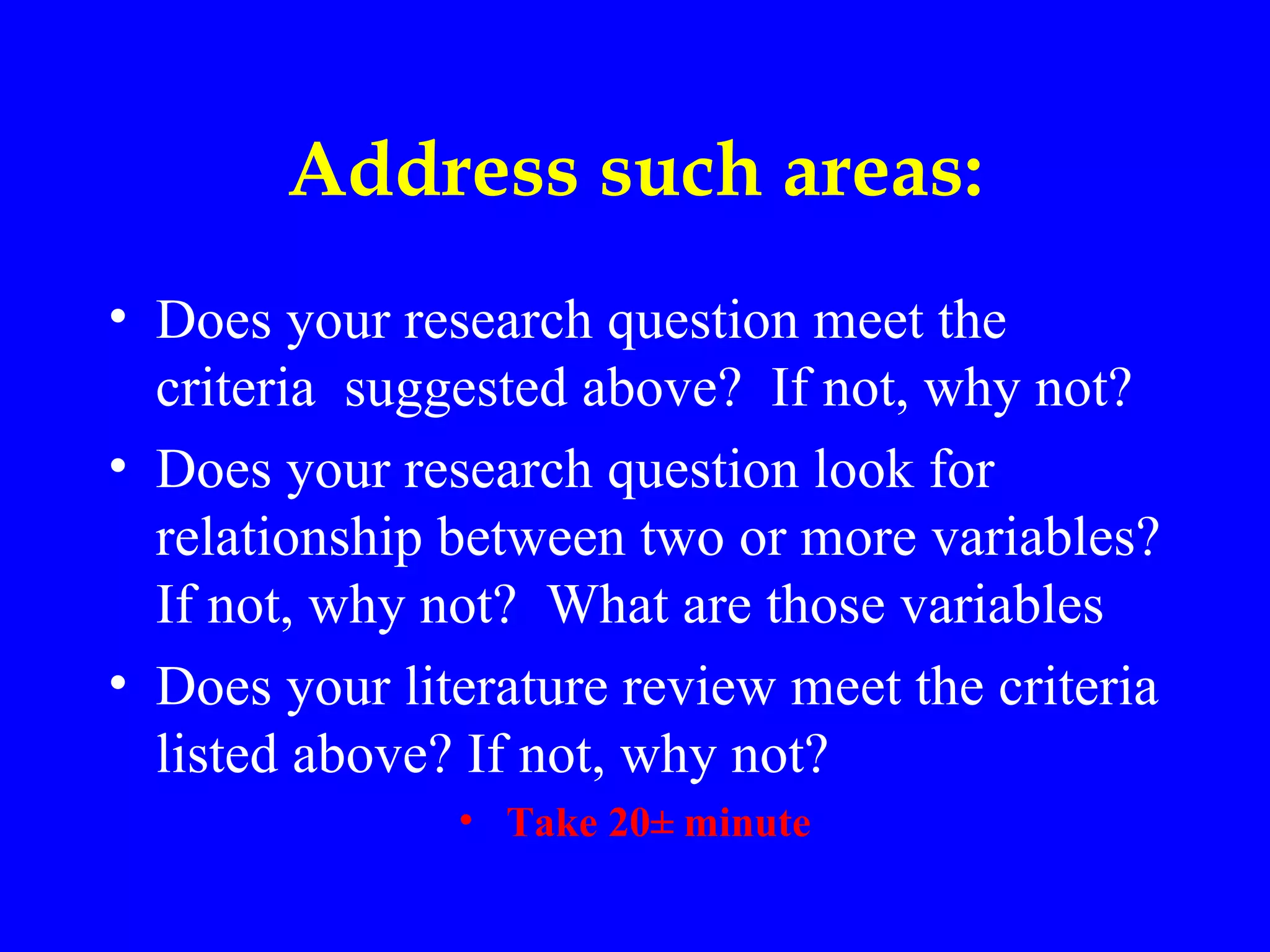 Address such areas:
• Does your research question meet the
  criteria suggested above? If not, why not?
• Does your research question look for
  relationship between two or more variables?
  If not, why not? What are those variables
• Does your literature review meet the criteria
  listed above? If not, why not?
               • Take 20± minute
 