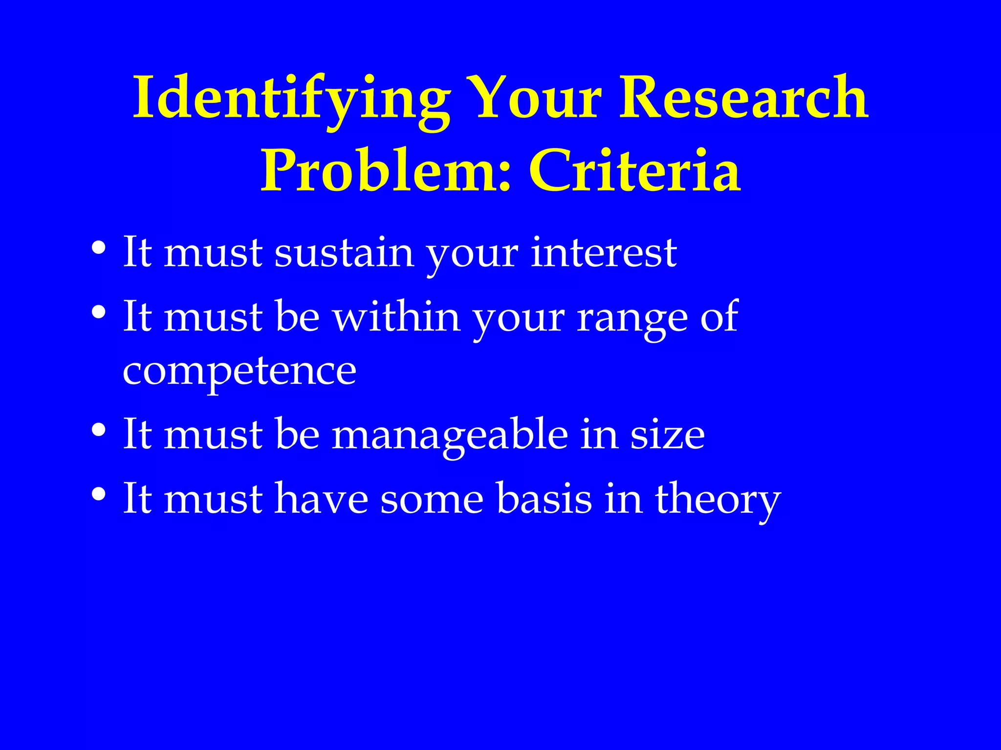 Identifying Your Research
      Problem: Criteria
• It must sustain your interest
• It must be within your range of
  competence
• It must be manageable in size
• It must have some basis in theory
 
