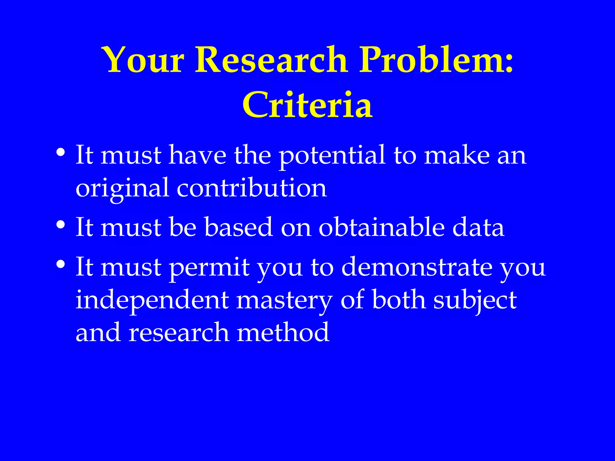Your Research Problem:
          Criteria
• It must have the potential to make an
  original contribution
• It must be based on obtainable data
• It must permit you to demonstrate you
  independent mastery of both subject
  and research method
 