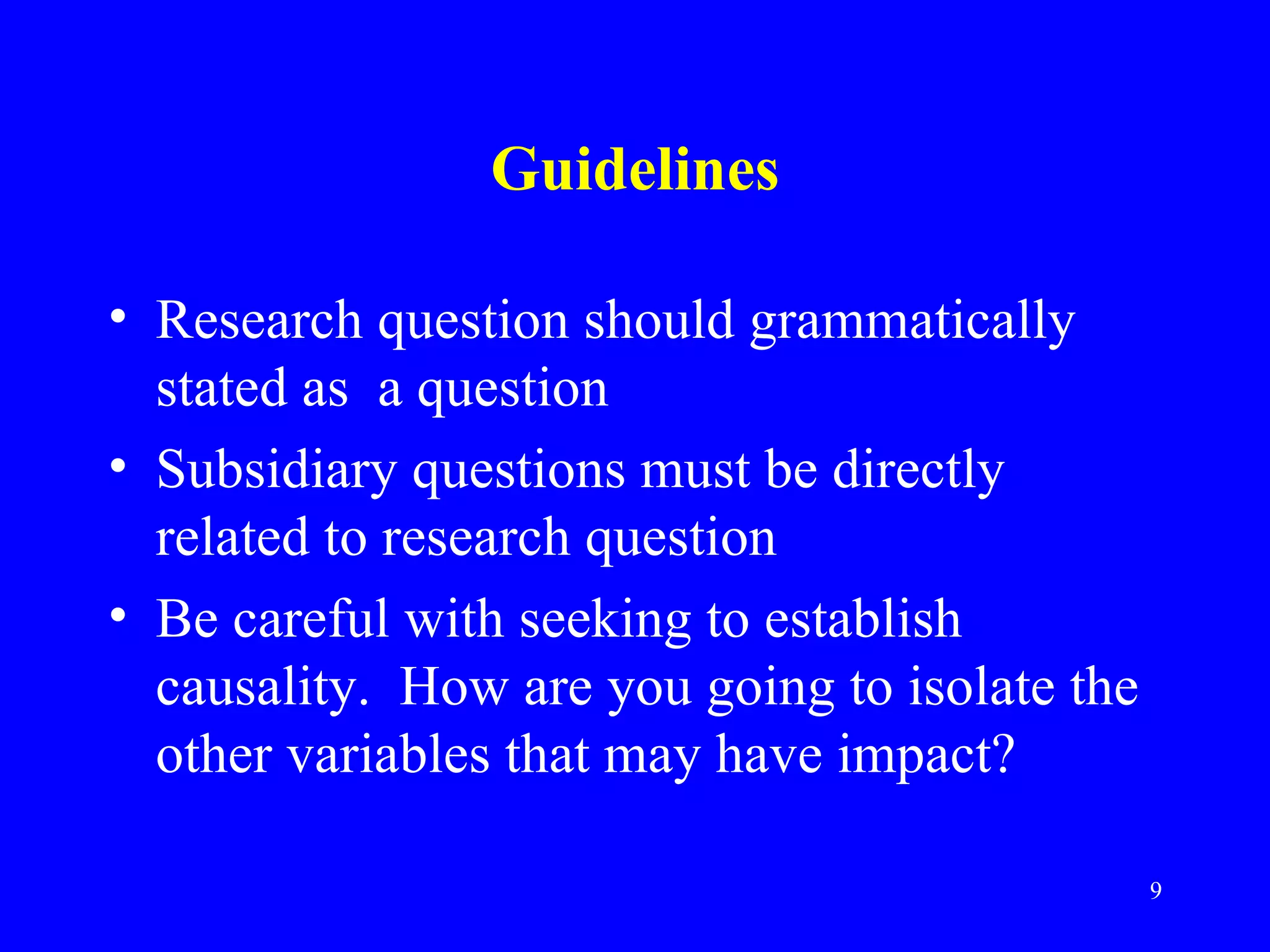 Guidelines

• Research question should grammatically
  stated as a question
• Subsidiary questions must be directly
  related to research question
• Be careful with seeking to establish
  causality. How are you going to isolate the
  other variables that may have impact?

                                                9
 