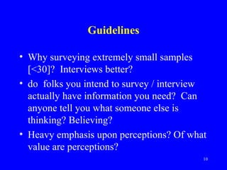 Guidelines

• Why surveying extremely small samples
  [<30]? Interviews better?
• do folks you intend to survey / interview
  actually have information you need? Can
  anyone tell you what someone else is
  thinking? Believing?
• Heavy emphasis upon perceptions? Of what
  value are perceptions?
                                          10
 