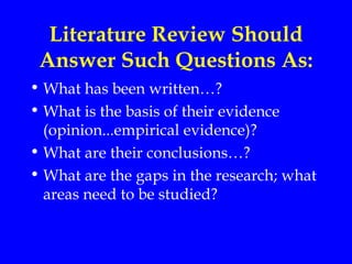 Literature Review Should
 Answer Such Questions As:
• What has been written…?
• What is the basis of their evidence
  (opinion...empirical evidence)?
• What are their conclusions…?
• What are the gaps in the research; what
  areas need to be studied?
 