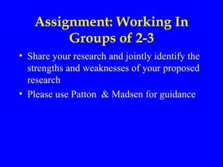Assignment: Working In
        Groups of 2-3
• Share your research and jointly identify the
  strengths and weaknesses of your proposed
  research
• Please use Patton & Madsen for guidance
 
