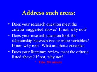 Address such areas:
• Does your research question meet the
  criteria suggested above? If not, why not?
• Does your research question look for
  relationship between two or more variables?
  If not, why not? What are those variables
• Does your literature review meet the criteria
  listed above? If not, why not?
               • Take 20± minute
 