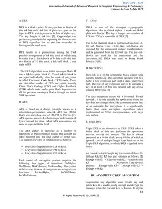 ISSN: 2278 – 1323
                            International Journal of Advanced Research in Computer Engineering & Technology
                                                                                 Volume 1, Issue 5, July 2012



A. DES:                                                        C. IDEA:

DES is a block cipher. It encrypts data in blocks of           IDEA is one of the strongest cryptographic
size 64 bits each. 64 bits of plain text goes as the           algorithms. Idea is a block cipher. It works on 64-bit
input to DES, which produces 64 bits of cipher text.           plain text blocks. The key is longer and consists of
The key length is 64 bits [3]. Cryptanalyst can                128 bits. IDEA is reversible of DES.[2]
perform cryptanalysis by exploiting the characteristic
of DES algorithm but no one has succeeded in                   The 64-bit plaintext block is partitioned into four 16-
finding out the weakness.                                      bit sub blocks. Four 16-bit key sub-blocks are
                                                               required for the subsequent output transformation,
DES results in a permutation among the 2^64                    and its generated from the 128-bit key. The key sub-
possible arrangement of 64 bits, each of which may             blocks are used for the encryption and the
be either 0 or 1. Each block of 64 bits is divided into        decryption.[10] IDEA was used in Pretty Good
two blocks of 32 bits each, a left half block L and            Privacy (PGP).
right half R.
                                                               D. BLOWFISH:
  The DES algorithm turns 64-bit messages block M
into a 64-bit cipher block C. If each 64-bit block is          Blowfish is a 64-bit symmetric block cipher with
encrypted individually, then the mode of encryption            variable length key. The algorithm operates with two
is called Electronic Code Book (ECB) mode. There               parts: a key expansion part and a data- encryption
are two other modes of DES encryption, namely                  part. The role of key expansion part is to converts a
Chain Block Coding (CBC) and Cipher Feedback                   key of at most 448 bits into several sub key arrays
(CFB), which make each cipher block dependent on               totaling 4168 bytes [8].
all the previous messages blocks through an initial
XOR operation.                                                 The data encryption occurs via a 16-round Feistel
                                                               network . It is only suitable for application where the
B. AES:                                                        key does not change often, like communications link
                                                               or an automatic file encryption. It is significantly
AES is based on a design principle known as a                  faster than most encryption algorithms when
substitution-permutation network. AES has 128-bit              implemented on 32-bit microprocessors with large
block size and a key size of 128,192 or 256 bits [2].          data caches.
AES operates on a 4×4 column-major order matrix of
bytes, termed the state. Most AES calculations are             E. Triple DES:
done in a special finite field.
                                                               Triple DES is an alternative to DES. 3DES takes a
The AES cipher is specified as a number of                     64-bit block of data and performs the operations
repetitions of transformation rounds that convert the          encrypt, decrypt and encrypt. The key is always
input plaintext into the final output of cipher text.          presented as a 64-bit block, every 8th bit of which is
The number of cycles of repetition are as follows:             ignored. Use of multiple length keys leads us to the
                                                               Triple-DES algorithm, in which DES is applied three
   10 cycles of repetition for 128 bit keys.                  times.
   12 cycles of repetition for 192 bit keys.
   14 cycles of repetition for 256 bit keys.                  we consider a triple length key to consist of three 56-
                                                               bit keys K1, K2, K3 then encryption is as follows: [2]
Each round of encryption process requires the                  Encrypt with K1-> Decrypt with K2 -> Encrypt with
following four types of operations: SubBytes,                  K3                           Decryption is the reverse
ShiftRows, MixColumns, XorRoundkey. Decryption                 process:    Encrypt with K3-> Decrypt with K2 ->
is the reverse process of encryption and using inverse         Encrypt with K1
functions:      InvSubBytes,            InvShiftRows,
InvMixColumns.                                                      III. ASYMMETRIC KEY ALGORITHM

                                                               Asymmetric key algorithm uses private key and
                                                               public key. It is used to easily encrypt and decrypt the
                                                               message when the relevant key is known. In crypto
                                                                                                                    83
                                          All Rights Reserved © 2012 IJARCET
 
