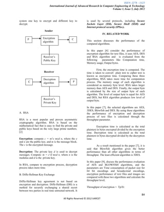 ISSN: 2278 – 1323
                            International Journal of Advanced Research in Computer Engineering & Technology
                                                                                 Volume 1, Issue 5, July 2012



system one key to encrypt and different key to                is used by several protocols, including Secure
decrypt.                                                      Sockets Layer (SSl), Secure Shell (SSH) and
                                                              Internet protocol security (IPSec).
                       Sender
                                                                              IV. RELATED WORK

       P              Encryption                 C
                      algorithm                               This section discusses the performance of the
                                                              compared algorithms.

                                                              In this paper [6] consider the performance of
                                                              encryption algorithm for text files, it uses AES, DES
                      Receiver’s                              and RSA algorithm and is evaluated from the
                      Public Key                              following     parameters like Computation time,
                                                              Memory usage, Output bytes.

                                                                       First, the encryption time is computed. The
                       Receiver                               time is taken to convert plain text to cipher text is
                                                              known as encryption time. Comparing these three
                      Decryption                              algorithms, RSA takes more time for computation
        C             algorithm                   P           process. The memory usage of each algorithm is
                                                              considered as memory byte level. RSA takes larger
                                                              memory than AES and DES. Finally, the output byte
                                                              is calculated by the size of output byte of each
                                                              algorithm. The level of output byte is equal for AES
                                                              and DES, but RSA algorithm produces low level of
                      Receiver’s
                                                              output byte.
                      Private Key
                                                              In this paper [7], the selected algorithms are AES,
                                                              3DES, Blowfish and DES. By using these algorithms
A. RSA                                                        the performance of encryption and decryption
                                                              process of text files is calculated through the
RSA is a most popular and proven asymmetric                   throughput parameter.
cryptography algorithm. RSA is based on the
mathematical fact that is easy to find the private and                 Encryption time is calculated as the total
public keys based on the very large prime numbers.            plaintext in bytes encrypted divided by the encryption
[2]                                                           time. Decryption time is calculated as the total
                                                              plaintext in bytes decrypted divided by the decryption
Encryption: compute c = m^e mod n, where the e                time.
and n are the public key, and m is the message block.
The c is the encrypted message.                                       As a result mentioned in the paper [7], it is
                                                              said that Blowfish algorithm gives the better
Decryption: The private key d is used to decrypt              performance than all other algorithms in terms of
messages. Compute: m = c^d mod n, where n is the              throughput. The least efficient algorithm is 3DES.
modulus and d is the private key.
                                                              In this paper [9], discuss the performance evaluation
In RSA, compare to encryption process, decryption             of AES and BLOWFISH algorithms, and the
process takes more time.                                      parameters are Time consumption of packet size for
                                                              64 bit encodings and hexadecimal encodings,
B. Diffe-Hellman Key Exchange                                 encryption performance of text files and images are
                                                              compared with these two algorithms and calculate the
Diffie-Hellman key agreement is not based on                  throughput level,
encryption and decryption. Diffe-Hellman (DH) is a
method for securely exchanging a shared secret                Throughput of encryption = Tp/Et
between two parties in real time untrusted network. It
                                                                                                                 84
                                         All Rights Reserved © 2012 IJARCET
 