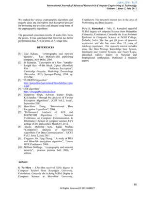ISSN: 2278 – 1323
                            International Journal of Advanced Research in Computer Engineering & Technology
                                                                                 Volume 1, Issue 5, July 2012



We studied the various cryptographic algorithms and            Coimbatore. Her research interest lies in the area of
majorly deals the encryption and decryption process            Networking and Data Security.
for protecting the text files and images using some of
the cryptographic algorithms.                                  Mrs. E. Ramadevi - Mrs. E. Ramadevi received
                                                               M.Phil degree in Computer Science from Bharathiar
The presented simulation results of audio files show           University, Coimbatore. Currently she is an Assistant
the points. It was concluded that Blowfish has better          Professor in Computer Science at NGM College,
performance than AES in terms of Average time.                 Pollachi, India. She has got 10 years of research
                                                               experience and she has more than 15 years of
                                                               teaching experience . Her research interest includes
                  REFERENCES
                                                               areas like Data Mining, Knowledge base System,
                                                               Intelligent and Control Systems and Fuzzy Logic,
[1]  Atul Kahate,       “cryptography and network              presented various papers in National and
     security”,      Tata McGraw-Hill publishing               International conferences. Published 2 research
     company, New Delhi, 2008.                                 papers.
[2] B. Schneier, ” Description of a New Variable-
     Length Key, 64-Bit Block Cipher (Blowfish)
     Fast                       Software Encryption”,
     Cambridge Security Workshop Proceedings
     (December 1993), Springer-Verlag, 1994, pp.
     191-204.
[3] “BLOWFISHalgorithm”
     http://pocketbrief.net/related/BlowfishEncryptio
     n.pdf
[4] “DES algorithm”
     http://orlingrabbe.com/des.htm
[5] Gurjeevan Singh, Ashwani Kumar Singla,
     K.S.Sandha, “Through Put Analysis of Various
     Encryption Algorithms”, IJCST Vol.2, Issue3,
     September 2011.
[6] How-Shen         Chang,     “International    Data
     Encryption Algorithms”, 2004.
[7] “Performance        Analysis     of    AES      and
     BLOWFISH Algorithms “,                    National
     Conference on Computer Communication &
     Informatics”, School of computer science, RVS
     college of arts and science, March 07, 2012.
[8] Shashi Mehrotra Seth, Rajan Mishra,
     “Comparitive       Analysis     of     Encryption
     Algorithms For Data Communication”, IJCST
     Vol.2, Issue 2, June 2011
[9] Tingyuan Nie Teng Zhang, ” A study of DES
     and Blowfish encryption algorithm”, Tencon
     IEEE Conference, 2009.
[10] William Stallings, “cryptography and network
     security”, pearson prentice hall, 2006, 4th
     edition.


Authors:

S. Pavithra – S.Pavithra received M.Sc degree in
Computer Science from Karpagam University,
Coimbatore. Currently she is doing M.Phil Degree in
Computer Science at Bharathiar University,


                                                                                                                 86
                                          All Rights Reserved © 2012 IJARCET
 