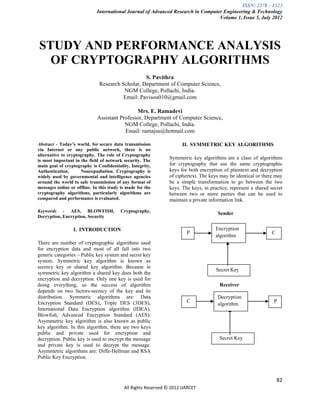 ISSN: 2278 – 1323
                             International Journal of Advanced Research in Computer Engineering & Technology
                                                                                  Volume 1, Issue 5, July 2012




STUDY AND PERFORMANCE ANALYSIS
  OF CRYPTOGRAPHY ALGORITHMS
                                                  S. Pavithra
                               Research Scholar, Department of Computer Science,
                                         NGM College, Pollachi, India.
                                         Email: Pavisou010@gmail.com

                                               Mrs. E. Ramadevi
                              Assistant Professor, Department of Computer Science,
                                          NGM College, Pollachi, India.
                                          Email: ramajus@hotmail.com

Abstract - Today’s world, for secure data transmission                II. SYMMETRIC KEY ALGORITHMS
via Internet or any public network, there is no
alternative to cryptography. The role of Cryptography
is most important in the field of network security. The
                                                                Symmetric key algorithms are a class of algorithms
main goal of cryptography is Confidentiality, Integrity,        for cryptography that use the same cryptographic
Authentication,      Nonrepudiation. Cryptography is            keys for both encryption of plaintext and decryption
widely used by governmental and intelligence agencies           of ciphertext. The keys may be identical or there may
around the world to safe transmission of any format of          be a simple transformation to go between the two
messages online or offline. In this study is made for the       keys. The keys, in practice, represent a shared secret
cryptography algorithms, particularly algorithms are            between two or more parties that can be used to
compared and performance is evaluated.                          maintain a private information link.

Keywords - AES, BLOWFISH,                Cryptography,
                                                                                       Sender
Decryption, Encryption, Security

                  I. INTRODUCTION                                                     Encryption
                                                                        P                                       C
                                                                                      algorithm
There are number of cryptographic algorithms used
for encryption data and most of all fall into two
generic categories – Public key system and secret key
system. Symmetric key algorithm is known as
secrecy key or shared key algorithm. Because in
                                                                                      Secret Key
symmetric key algorithm a shared key does both the
encryption and decryption. Only one key is used for
doing everything, so the success of algorithm                                          Receiver
depends on two factors-secrecy of the key and its
distribution. Symmeric algorithms are: Data                                            Decryption
Encryption Standard (DES), Triple DES (3DES),                           C                                        P
                                                                                       algorithm
International Data Encryption algorithm (IDEA),
Blowfish, Advanced Encryption Standard (AES).
Asymmetric key algorithm is also known as public
key algorithm. In this algorithm, there are two keys
public and private used for encryption and
decryption. Public key is used to encrypt the message                                  Secret Key
and private key is used to decrypt the message.
Asymmetric algorithms are: Diffe-Hellman and RSA
Public Key Encryption.



                                                                                                                    82
                                           All Rights Reserved © 2012 IJARCET
 