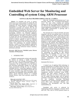 ISSN: 2277 – 9043
    International Journal of Advanced Research in Computer Science and Electronics Engineering (IJARCSEE)
                                                                             Volume 1, Issue 6, August 2012




Embedded Web Server for Monitoring and
Controlling of system Using ARM Processor
                       SAVITA LAD, Prof. PRAMOD JADHAV, Prof. R. J. VAIDYA
                                                                       After the “everybody-in-the-Internet-wave” now
    Abstract- An embedded web server, in general,                  obviously follows the “everything-in-the-Internet-
controls the use of system resources by running the web            wave”. The most coffee, vending and washing
server within tightly controlled limits, so that bugs will not     machines are still not available about the worldwide
compromise the system operations. Assigning multiple               net. However the embedded Internet integration for
functionalities to a single button on an appliance help
                                                                   remote maintenance and diagnostic as well as the so-
manufacturers economize user interfaces, but, this can
easily create confusion for the users. Since the cost of web-      called M2M communication is growing with a
based interfaces is considerably low, they can be used to          considerable speed rate.
provide the infrastructure for the design of simple and more
user-friendly interfaces for household appliances.                     The networks have to become flexible and easily
Embedded Web servers are widely used today for IP-based            integrated, with the user getting closer to the device
element management. This paper is focused on realization           without supplementary efforts, using large networks
of TCP/IP suite and user development platform for this             like the Internet. Such device, which consumes a few
embedded web server. A key goal of the present paper is to         bytes of memory and is specifically designed for
provide an effective approach of access to traditional
equipments that have no Internet interface and a reduction         microcontroller-based embedded systems, allows
policy of TCP/IP protocol suite. By taking advantage of            designers to create modular components that can be
modern Web technologies, the proposed architecture                 connected to the Internet and controlled remotely
provides a method to develop management applications               using a standard Web browser. By adding Web server
efficiently and to manage network devices effectively. It          technology, the manufacturer gains an immediate
presents and discusses architectural features, limitations,        competitive advantage through standardized access,
performance and trends.                                            both in terms of protocol and client application. With
                                                                   the explosion of the Internet and Web services,
Keywords: ARM Processor, Embedded system, Ethernet                 companies that have provided proprietary solutions
Controller, TCP/IP protocol.
                                                                   for networking are rushing to add Internet
                                                                   technologies and embedded Web servers to their
     I.   INTRODUCTION                                             product lines. It provides a more open and
                                                                   economical alternative of the networking devices,
    Computer communication systems and especially                  reduces     development      costs    and     increases
the Internet are playing a rapidly increasingly                    functionality [1].
important role in our everyday environment. Today
this is not only a domain of personal computers or                 Embedded Web Servers:
workstations. We are beginning to see the Internet
and associated technologies manage our work and                         A typical case of applying Web technology to
home environments through the use of intelligent                   network management is to embed a Web server into a
embedded devices. Using these appliances, security                 network device for element management. This type
systems, card readers and building controls that can               of Web Server is called an Embedded Web Server
be easily controlled using either knowledge, many                  (EWS). A EWS provides users with a Web-based
applications are imaginable. Home automation, utility              management interface constructed using HTML,
meters, special front-end software or a standard                   graphics, and other features common to Web
Internet browser client from anywhere around the                   browsers. The status of a device is provided to the
world [1].                                                         user by simply retrieving pages, and an operator
                                                                   command is sent back to the device using forms that
   Manuscript received July 15, 2012.                              the user completes. Accessing Web-based
    First Author Savita Lad is MTECH (Electronics-VLS) student     management user interfaces through embedded Web
in Bharathi Vidhypeeth Deemed University College of                server offers many advantages: ubiquity, user-
Engineering, Pune, India.
    Second Author: Prof. Pramod Jadhav, Department of
                                                                   friendliness, low development cost, and high
Information Technology (IT) at PICT, Pune University.              maintainability [3].
   Third Author: Prof .R.J.Vaidya, Head of Department of
Electronics BVDUCOE, Pune.                                            Embedded web server is achieved by
                                                                   implementing Ethernet connection to Internet, WAN
                                                                   and LAN. This, such in TCP/IP protocol stacks an


                                              All Rights Reserved © 2012 IJARCSEE
                                                                                                                       82
 