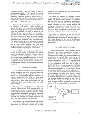 ISSN: 2277 – 9043
    International Journal of Advanced Research in Computer Science and Electronics Engineering (IJARCSEE)
                                                                             Volume 1, Issue 6, August 2012



Embedded System. Once the system is able to                   embedded web servers for time critical and non-time
communicate through TCP/IP protocol, this can be              critical applications.
placed in any TCP/IP network Implementation of
connecting Embedded Systems as Internet and LAN.                The paper [17] presents a web-based caregiver
And the device can be programmed to desired                   monitoring system for assisting visually impaired
functionality. Typical functions are Web Server, E-           people. The objective of this system is to assist blind
mail client, FTP server, POP3 etc.                            and low vision people to walk around independently
                                                              and safely in transportation centers by providing
     Therefore, this paper describes a new application        speech guidance on their current location and
of Embedded Web Server. Various devices can                   navigation information on how to move to a
connect & control over internet by this Embedded              particular location. The system will also alert
Web Server. Our purpose is design an embedded web             caregivers when the visually impaired person needs
server and embedded it to kinds of devices so the             assistance using a web-based monitoring system.
different devices that can give user a uniform
interface to access through a browser. In fact they             The author [1] introduces a new line of high
only need a browser. It gives a uniform Internet              performance derivatives has many positive
interface to traditional equipments. It can be                implications for improving the power efficiency of
embedded in any equipment easily even your lamp.              8051-based designs. Its low cost is an advantage
This paper presents a novel approach to control               when designing embedded systems for high volume
devices with embedded web servers over the Internet           applications.
and to form device networks such that their
components can make use of one another‟s services
and functions while improving the user interfaces.                          III. TCP/IP PROTOCOL SUITE

    The rest of this paper is organized as follows. In            TCP/IP (Transmission Control Protocol/Internet
section II, gives survey of available web server              Protocol) is the basic communication language or
Section III, introduces the TCP/IP Protocol Suite. In         protocol of the Internet. It can also be used as a
section IV, hardware description on which we realize          communications protocol in a private network (either
the function of the embedded web server. In section           an intranet or an extranet). When you are set up with
V, working of EWS .In section VI, we gives                    direct access to the Internet, your computer is
description on Web server analysis. Sections VII,             provided with a copy of the TCP/IP program just as
gives concept of software. In section VIII, conclusion        every other computer that you may send messages to
was given.                                                    or get information from also has a copy of
                                                              TCP/IP.TCP/IP is a two-layer program. The higher
              II.   LITERATURE SURVEY                         layer, Transmission Control Protocol, manages the
                                                              assembling of a message or file into smaller packets
    The basic design concept for mini embedded web            that are transmitted over the Internet and received by
servers introduced that serves the common devices             a TCP layer that reassembles the packets into the
interfaces and gains a good performance by an                 original message. The lower layer, Internet Protocol,
internet [10]. This paper was efficient to be used in         handles the address part of each packet so that it gets
industry, medical, and other fields at a broad scale          to the right destination. Each gateway computer on
and also set the goal of the embedded web server to           the network checks this address to see where to
link with device, many home appliances and also, the          forward the message. Even though some packets
small size of this is useful to be embedded into small        from the same message are routed differently than
appliances [10].                                              others, they'll be reassembled at the destination.

    According to one paper [15] it is said that the web         Client
access is enabled by the server for distributing the
measurement or control of systems. This provides a
                                                                                       Internet                 Server
scalable networking solution that is optimized for the
instrumentation, educational laboratories, industrial
and home automation. The author [15] also says that
the users can monitor and control transducers on
active Web pages enhanced with JavaScript.                      Client

   Bill Columbia [16] presents the basic concepts on
the use of embedded web servers with simple                         Figure 1: Schematic clients-server interaction.
applications. The author put forth the idea of using



                                         All Rights Reserved © 2012 IJARCSEE
                                                                                                                         83
 