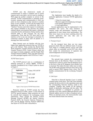 ISSN: 2277 – 9043
    International Journal of Advanced Research in Computer Science and Electronics Engineering (IJARCSEE)
                                                                             Volume 1, Issue 6, August 2012



    TCP/IP uses the client/server model of                          1. Application Layer
communication in which a computer user (a client)
requests and is provided a service (such as sending a                   The Application layer handles the details of a
Web page) by another computer (a server) in the                     particular application. Common TCP/IP applications
network. TCP/IP communication is primarily point-                   include:
to-point, meaning each communication is from one                              • Telnet for remote login
point (or host computer) in the network to another                            • Browser support for displaying web pages
point or host computer. TCP/IP and the higher-level                           • File transfer applications
applications that use it are collectively said to be                          • E-mail applications
"stateless" because each client request is considered a                 Several applications may be implemented in the
new request unrelated to any previous one (unlike                   embedded web server. The main limitation is
ordinary phone conversations that require a dedicated               memory usage and performance. Running several
connection for the call duration). Being stateless frees            applications at once means lower performance. The
network paths so that everyone can use them                         three lower layers do not know anything about the
continuously. (Note that the TCP layer itself is not                specific application and only take care of
stateless as far as any one message is concerned. Its               communications details.
connection remains in place until all packets in a
message have been received.)                                        2. Transport Layer
    Many Internet users are familiar with the even                     On the transport layer there are two major
higher layer application protocols that use TCP/IP to               protocols which offer two different kinds of service;
get to the Internet. These include the World Wide                   TCP which is a reliable delivery service and UDP
Web's Hypertext Transfer Protocol (HTTP), the File                  which offers an unreliable service.TCP also offers
Transfer Protocol (FTP), Telnet (Telnet) which lets                 flow control for retransmission of segments and
you logon to remote computers, and the Simple Mail                  acknowledgement of received segments.
Transfer Protocol (SMTP). These and other protocols
are often packaged together with TCP/IP as a "suite."               3. Network Layer
TCP/IP Suite Layers:                                                    The network layer controls the communication
                                                                    between hosts on the Ethernet. There is no form of
    The TCP/IP protocol suite is a combination of                   transmission control to ensure that IP datagram arrive
different protocols at various layers. TCP/IP is                    to the host or that all IP datagram from another host
normally considered to be a 4-layer system as shown                 is received. This makes the layer rather easy to make.
in Figure 2.                                                        The ICMP sends messages between hosts and is only
                                                                    used to answer PING requests from a host. The IP
        Application             Telnet, FTP, HTTP                   handles communication for the overlaying Transport
                                                                    Layer.
         Transport              TCP, UDP
          Network                                                   4. Link Layer
                                 IP, ICMP
            Link                                                         Data-link or Network Interface Layer is another
                                 Interface card                     common name of this layer. The Link Layer normally
                                                                    includes the device driver in the operating system and
                                                                    the corresponding Network interface (card) in the
         Figure 2: Four Layers of TCP/IP Protocol Suite             computer. Together they handle all the hardware
                                                                    details of physically interfacing with the cable. The
    Protocols related to TCP/IP include the User                    Ethernet controller is configured to generate an
Datagram Protocol (UDP), which is used instead of                   interrupt every time a packet addressed directly to the
TCP for special purposes. Other protocols are used                  Ethernet address arrives or when a broadcast arrives.
by network host computers for exchanging router                     When an interrupt occurs, the microcontroller reads
information. These include the Internet Control                     the whole Ethernet frame into memory.
Message Protocol (ICMP), the Interior Gateway
Protocol (IGP), the Exterior Gateway Protocol (E
GP), and the Border Gateway Protocol (BGP).The
four layers of TCP/IP suite is described as




                                               All Rights Reserved © 2012 IJARCSEE
                                                                                                                        84
 