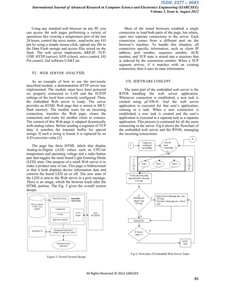 ISSN: 2277 – 9043
    International Journal of Advanced Research in Computer Science and Electronics Engineering (IJARCSEE)
                                                                             Volume 1, Issue 6, August 2012



    Using any standard web browser on any PC you                         Most of the tested browsers establish a single
can access the web pages performing a variety of                     connection to load both parts of the page, but others,
operations like viewing a temperature plot of the last               open two separate connections to the server. Each
24 hours, control the servo motor , read/write any I/O               connection comes from a different port on the
pin by using a simple mouse-click, upload any file to                browser‟s machine. To handle this situation, all
the Data Flash storage and access files stored on the                connection specific information, such as client IP
flash. The web server implements ARP,IP, TCP,                        address, port number, sequence number, ACK
UDP, HTTP (server), NTP (client), servo control, I/O                 number, and TCP state is stored into a structure that
Pin control, 2nd software UART etc.                                  is indexed by the connection number. When a TCP
                                                                     segment arrives, if it matches with an existing
                                                                     connection, then it uses its state information.
   VI. WEB SERVER ANALYSIS

    As an example of how to use the previously                            VII. SOFTWARE CONCEPT
described module, a demonstration HTTP server was
implemented. The module must have been powered                           The main part of the embedded web server is the
on, properly connected to LAN and the TCP/IP                         RTOS handling the web server application.
settings of the local host correctly configured. Then,               Whenever connection is established, a new task is
the embedded Web server is ready. The server                         created using μC/OS-II. And the web server
provides an HTML Web page that is stored in MCU                      application is executed for that user‟s application,
flash memory. The module waits for an incoming                       running in a task. When a new connection is
connection, transfers the Web page, closes the                       established, a new task is created and the user‟s
connection and waits for another client to connect.                  application is executed in a separate task as a separate
The content of this Web page is adapted dynamically                  application. This process is continued for all the users
with analog values. Before sending a segment of TCP                  connecting to the server. Fig.6 shows the flowchart of
data, it searches the transmit buffer for special                    the embedded web server and the RTOS, managing
strings. If such a string is found, it is replaced by an             the incoming connections.
A/D converter value [1].

    The page has three HTML labels that display
Analog-to-Digital (A/D) values such as CPU/air
temperature and operating voltage and a radio button
pair that toggles the main board Light Emitting Diode
(LED) state. One purpose of a small Web server is to
make a product ease of use. This page is bidirectional
in that it both displays device information data and
controls the board LED on or off. The new state of
the LED is sent to the Web server in a post message.
There is an image, which the browser loads after the
HTML portion. The Fig. 5 gives the overall system
design.




                                                                             Fig 6: Flowchart of Embedded Web Server Tasks
              Figure 5: Overall System Design




                                                All Rights Reserved © 2012 IJARCSEE
                                                                                                                             86
 