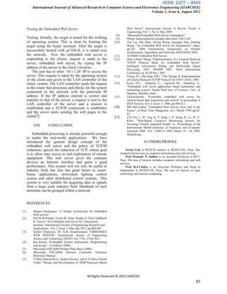 ISSN: 2277 – 9043
       International Journal of Advanced Research in Computer Science and Electronics Engineering (IJARCSEE)
                                                                                Volume 1, Issue 6, August 2012



   Testing the Embedded Web Server                                                 Web Server” International Journal of Recent Trends in
                                                                                   Engineering, Vol. 1, No. 4, May 2009.
                                                                       [8].        “Barracuda Embedded Web-Server whitepapers”.
   Testing: Initially, the target is tested for the working            [9].        Philips Semiconductors product data sheet: LPC2148.
   of operating system. This is done by booting the                   [10].        Tao Lin, Hai Zhao, Jiyong Wang, Guangjie Han, Jindong
   target using the hyper terminal. After the target is                            Wang, "An Embedded Web Server for Equipments," ispan,
                                                                                   pp.345, 2004 International Symposium on Parallel
   successfully booted with μC/OS-II, it is tested over                            Architectures, Algorithms and Networks (ISPAN'04), 2004.
   the network. Now the embedded web server is                        [11].        AVR460: Embedded Web Server
   responding to the clients, request is made to the                  [12].        Zhou Chuan Sheng “Implementation of a General Reduced
   server, embedded web server, by typing the IP                                   TCP/IP Protocol Stack for Embedded Web Server”
                                                                                   Intelligent Information Hiding and Multimedia Signal
   address of the server in the client‟s browser.                                  Processing, 2007. IIHMSP 2007. Third International
       The user has to enter „10.1.1.26‟ IP to access the                          Conference on 26-28 Nov. 2007
   server. This request is taken by the operating system              [13].        Chong FU, Zhi-liang ZHU, “The Design & Implementation
   of the client and given to the LAN controller of the                            of General Reduced TCP/IP Protocol for EWS”, IEEE, 2005.
   client- system. The LAN controller sends the request               [14].        Karia, D.C.; Adajania, V.; Agrawal, M.; Dandekar, S.,
   to the router that processes and checks for the system                          “Embedded web server application based automation and
                                                                                   monitoring system”; Sardar Patel Inst. of Technol., Univ. of
   connected to the network with the particular IP                                 Mumbai, Mumbai, India
   address. If the IP address entered is correct and                  [15].        I.Klimchynski, “Extensible embedded web server for
   matches to that of the server, a request is sent to the                         internet-based data acquisition and control” in proceeding of
   LAN controller of the server and a session is                                   IEEE Sensors, Vol. 6, Issue: 3, 2006, pp.804-811.
   established and a TCP/IP connection is establishes                 [16].        Bill McCombia, “Embedded Web Servers Now and in the
                                                                                   Future”, in Real Time Maggazine, no.1 March 1998 pp.82-
   and the server starts sending the web pages to the                              83.
   client[7].                                                         [17].        Z.H Tee, L. M. Ang, K. P. Seng, J. H. Kong, R. Lo, M. Y.
                                                                                   Khor, ”Web-Based Caregiver Monitoring System for
       VIII.       CONCLUSION                                                      Assisting Visually Impaired People” in Proceedings of the
                                                                                   International MultiConference of Engineers and Computer
                                                                                   Scientists 2009 Vol. I IMECS 2009, March 18 - 20, 2009,
       Embedded processing is already powerful enough                              Hong Kong.
   to tackle the real-world applications. We have
   introduced the general design concept of the                                                 AUTHORS PROFILE
   embedded web server and the policy of TCP/IP
   reduction, special the reduction of TCP, whose goal                             Savita Lad is MTECH student in BVDUCOE, Pune. Her
   is to allow easy access to and exploitation of remote                      research interest area in computer networking and web services.
                                                                                   Prof. Pramod P. Jadhav is an Assistant Professor at PICT,
   equipment. This web server gives the common                                Pune. His area of interest includes computer networking and web
   devices an Internet interface and gains a good                             services.
   performance. This system will not only be useful in                             Prof. R.J.Vaidya is an Associate Professor and Head of
   industry field, but also has great future in smart-                        Department at BVDUCOE, Pune. His area of interest in nano
   house applications, networked lighting control                             technology and internet computing.
   system and other distributed control systems. This
   system is very suitable for acquiring data or signals
   form a large scale industry field. Hundreds of such
   terminals can be grouped within a network.


   REFERENCES

[1].   Miguel Domingues “A Simple Architecture for Embedded
       Web servers”.
[2].   Prof.K.M.Pimple, Varun M. Fanje, Pankaj A. Patil, Siddharth
       K. Ganvir “An Embedded web server for Educational
       Institute” International Journal of Engineering Research and
       Applications, Vol. 2, Issue 2, Mar-Apr 2012, pp.800-805
[3].   Sarika Chhatwani, Dr. K.B. Khanchandant “EMBEDDED
       WEB SERVER” International Journal of Engineering
       Science and Technology (IJEST) Vol. 3 No. 2 Feb 2011.
[4].   Raj Kamal “Embedded System architecture, Programming
       and design”, 1st Edition (2004).
[5].   Microchip ENC28J60 Product Data Sheet (2008).
[6].   Microchip ENC28J60 Ethernet Controller Technical
       Reference Manual.
[7].   V.Billy Rakesh Roy1, Sanket Dessai1, and S. G.Shiva Prasad
       Yadav “Design and Development of ARM Processor Based



                                                  All Rights Reserved © 2012 IJARCSEE
                                                                                                                                            87
 