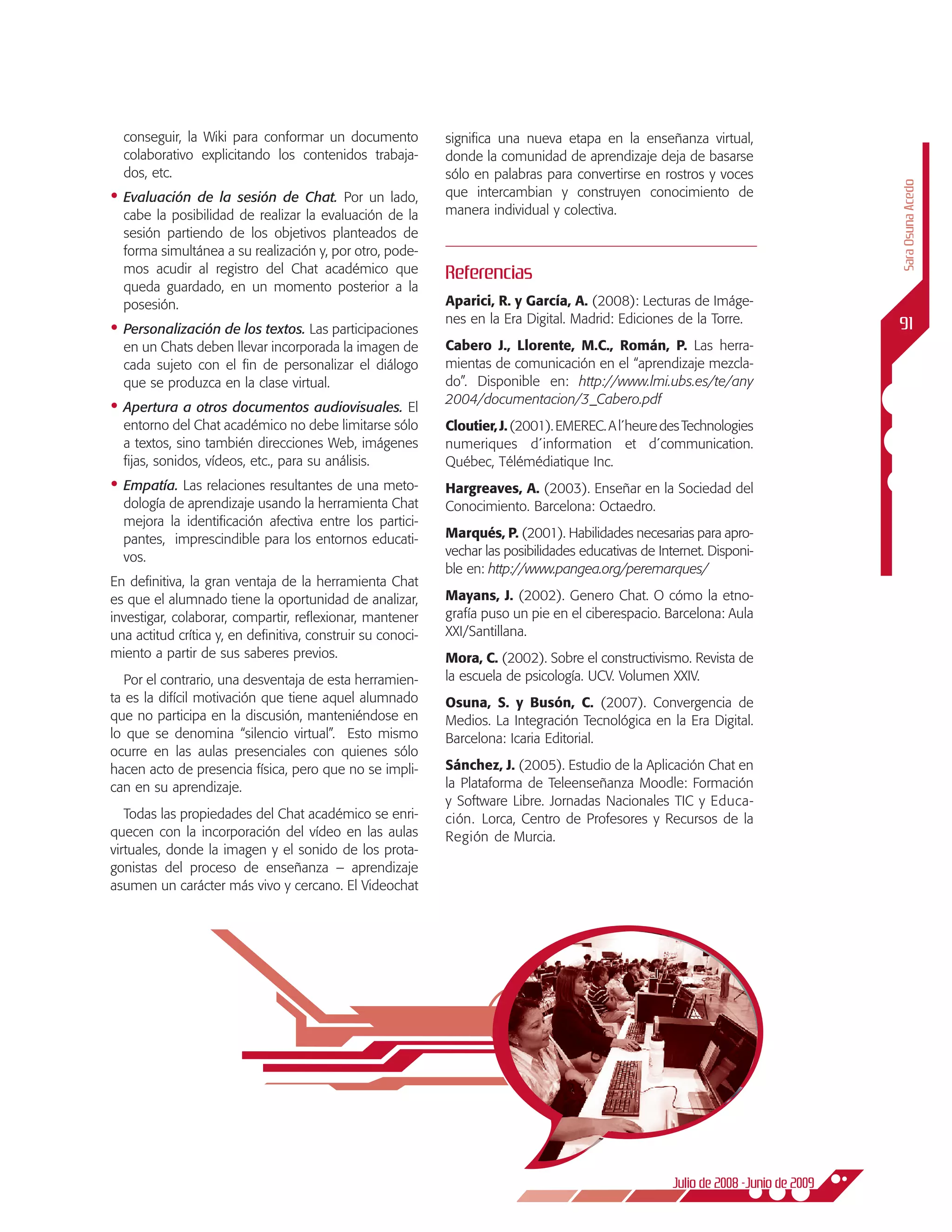 conseguir, la Wiki para conformar un documento             significa una nueva etapa en la enseñanza virtual,
  colaborativo explicitando los contenidos trabaja-          donde la comunidad de aprendizaje deja de basarse
  dos, etc.                                                  sólo en palabras para convertirse en rostros y voces




                                                                                                                                     Sara Osuna Acedo
•	 Evaluación  de la sesión de Chat. Por un lado,            que intercambian y construyen conocimiento de
  cabe la posibilidad de realizar la evaluación de la        manera individual y colectiva.
  sesión partiendo de los objetivos planteados de
  forma simultánea a su realización y, por otro, pode-
  mos acudir al registro del Chat académico que              Referencias
  queda guardado, en un momento posterior a la
  posesión.                                                  Aparici, R. y García, A. (2008): Lecturas de Imáge-
                                                             nes en la Era Digital. Madrid: Ediciones de la Torre.                   91
•	 Personalización de los textos. Las participaciones
  en un Chats deben llevar incorporada la imagen de          Cabero J., Llorente, M.C., Román, P. Las herra-
  cada sujeto con el fin de personalizar el diálogo          mientas de comunicación en el “aprendizaje mezcla-
  que se produzca en la clase virtual.                       do”. Disponible en: http://www.lmi.ubs.es/te/any
                                                             2004/documentacion/3_Cabero.pdf
•	 Apertura a otros documentos audiovisuales. El
  entorno del Chat académico no debe limitarse sólo          Cloutier, J. (2001). EMEREC. A l´heure des Technologies
  a textos, sino también direcciones Web, imágenes           numeriques d´information et d´communication.
  fijas, sonidos, vídeos, etc., para su análisis.            Québec, Télémédiatique Inc.
•	 Empatía. Las relaciones resultantes de una meto-          Hargreaves, A. (2003). Enseñar en la Sociedad del
  dología de aprendizaje usando la herramienta Chat          Conocimiento. Barcelona: Octaedro.
  mejora la identificación afectiva entre los partici-
  pantes, imprescindible para los entornos educati-          Marqués, P. (2001). Habilidades necesarias para apro-
  vos.                                                       vechar las posibilidades educativas de Internet. Disponi-
                                                             ble en: http://www.pangea.org/peremarques/
En definitiva, la gran ventaja de la herramienta Chat
es que el alumnado tiene la oportunidad de analizar,         Mayans, J. (2002). Genero Chat. O cómo la etno-
investigar, colaborar, compartir, reflexionar, mantener      grafía puso un pie en el ciberespacio. Barcelona: Aula
una actitud crítica y, en definitiva, construir su conoci-   XXI/Santillana.
miento a partir de sus saberes previos.                      Mora, C. (2002). Sobre el constructivismo. Revista de
   Por el contrario, una desventaja de esta herramien-       la escuela de psicología. UCV. Volumen XXIV.
ta es la difícil motivación que tiene aquel alumnado         Osuna, S. y Busón, C. (2007). Convergencia de
que no participa en la discusión, manteniéndose en           Medios. La Integración Tecnológica en la Era Digital.
lo que se denomina “silencio virtual”. Esto mismo            Barcelona: Icaria Editorial.
ocurre en las aulas presenciales con quienes sólo
hacen acto de presencia física, pero que no se impli-        Sánchez, J. (2005). Estudio de la Aplicación Chat en
can en su aprendizaje.                                       la Plataforma de Teleenseñanza Moodle: Formación
                                                             y Software Libre. Jornadas Nacionales TIC y Educa-
   Todas las propiedades del Chat académico se enri-         ción. Lorca, Centro de Profesores y Recursos de la
quecen con la incorporación del vídeo en las aulas           Región de Murcia.
virtuales, donde la imagen y el sonido de los prota-
gonistas del proceso de enseñanza – aprendizaje
asumen un carácter más vivo y cercano. El Videochat




                                                                                                      Julio de 2008 -Junio de 2009
 