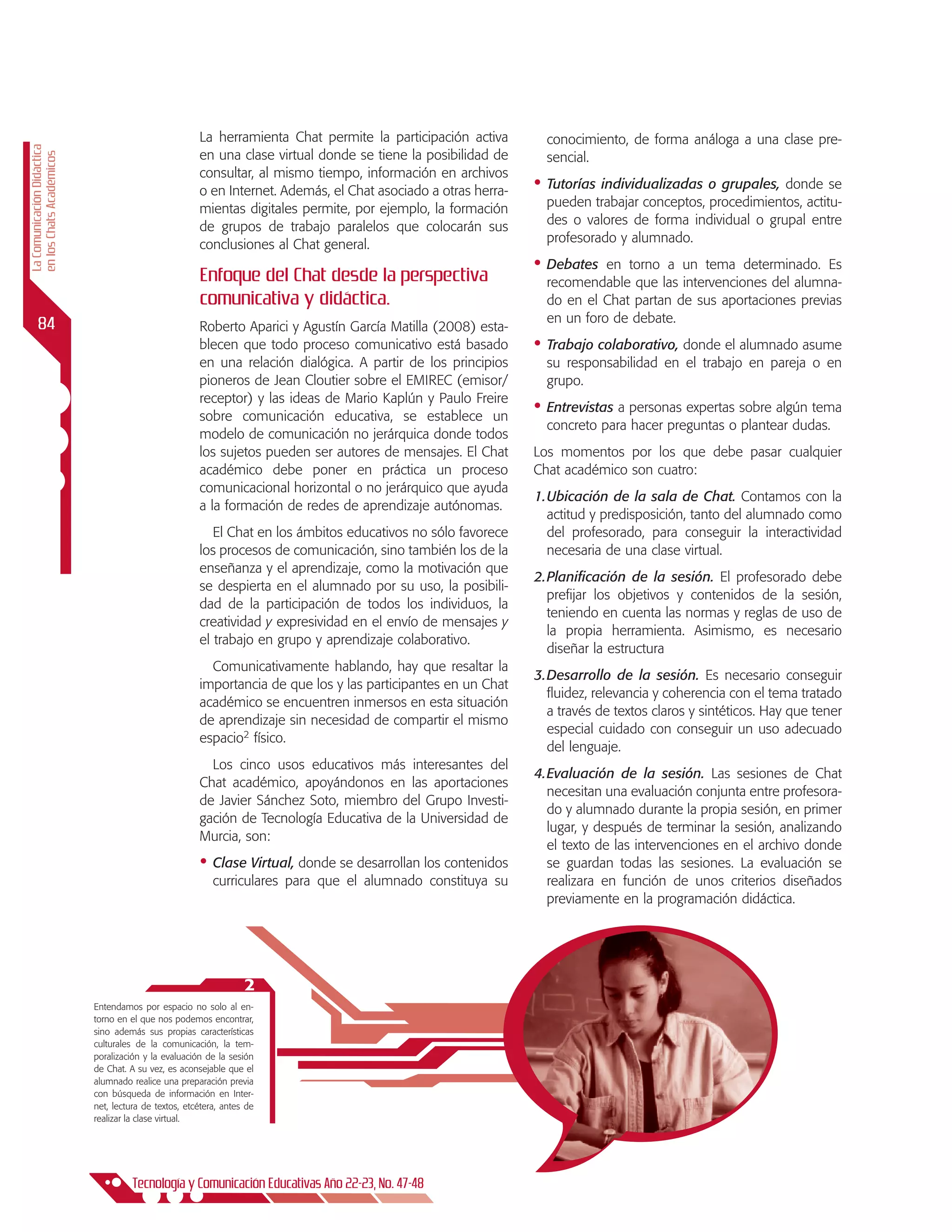 La herramienta Chat permite la participación activa        conocimiento, de forma análoga a una clase pre-
La Comunicación Didáctica




                                                       en una clase virtual donde se tiene la posibilidad de      sencial.
en los Chats Académicos




                                                       consultar, al mismo tiempo, información en archivos
                                                       o en Internet. Además, el Chat asociado a otras herra-   •	 Tutorías individualizadas o grupales, donde se
                                                       mientas digitales permite, por ejemplo, la formación       pueden trabajar conceptos, procedimientos, actitu-
                                                       de grupos de trabajo paralelos que colocarán sus           des o valores de forma individual o grupal entre
                                                       conclusiones al Chat general.                              profesorado y alumnado.
                                                                                                                •	 Debates  en torno a un tema determinado. Es
                                                       Enfoque del chat desde la perspectiva                      recomendable que las intervenciones del alumna-
                                                       comunicativa y didáctica.                                  do en el Chat partan de sus aportaciones previas
      84                                                                                                          en un foro de debate.
                                                       Roberto Aparici y Agustín García Matilla (2008) esta-
                                                       blecen que todo proceso comunicativo está basado         •	 Trabajo colaborativo, donde el alumnado asume
                                                       en una relación dialógica. A partir de los principios      su responsabilidad en el trabajo en pareja o en
                                                       pioneros de Jean Cloutier sobre el EMIREC (emisor/         grupo.
                                                       receptor) y las ideas de Mario Kaplún y Paulo Freire
                                                       sobre comunicación educativa, se establece un
                                                                                                                •	 Entrevistas a personas expertas sobre algún tema
                                                                                                                  concreto para hacer preguntas o plantear dudas.
                                                       modelo de comunicación no jerárquica donde todos
                                                       los sujetos pueden ser autores de mensajes. El Chat      Los momentos por los que debe pasar cualquier
                                                       académico debe poner en práctica un proceso              Chat académico son cuatro:
                                                       comunicacional horizontal o no jerárquico que ayuda
                                                                                                                1.	 bicación de la sala de Chat. Contamos con la
                                                                                                                  U
                                                       a la formación de redes de aprendizaje autónomas.
                                                                                                                  actitud y predisposición, tanto del alumnado como
                                                          El Chat en los ámbitos educativos no sólo favorece      del profesorado, para conseguir la interactividad
                                                       los procesos de comunicación, sino también los de la       necesaria de una clase virtual.
                                                       enseñanza y el aprendizaje, como la motivación que
                                                                                                                2.	 lanificación de la sesión. El profesorado debe
                                                                                                                  P
                                                       se despierta en el alumnado por su uso, la posibili-
                                                                                                                  prefijar los objetivos y contenidos de la sesión,
                                                       dad de la participación de todos los individuos, la
                                                                                                                  teniendo en cuenta las normas y reglas de uso de
                                                       creatividad y expresividad en el envío de mensajes y
                                                                                                                  la propia herramienta. Asimismo, es necesario
                                                       el trabajo en grupo y aprendizaje colaborativo.
                                                                                                                  diseñar la estructura
                                                         Comunicativamente hablando, hay que resaltar la
                                                                                                                3.	 esarrollo de la sesión. Es necesario conseguir
                                                                                                                  D
                                                       importancia de que los y las participantes en un Chat
                                                                                                                  fluidez, relevancia y coherencia con el tema tratado
                                                       académico se encuentren inmersos en esta situación
                                                                                                                  a través de textos claros y sintéticos. Hay que tener
                                                       de aprendizaje sin necesidad de compartir el mismo
                                                                                                                  especial cuidado con conseguir un uso adecuado
                                                       espacio2 físico.
                                                                                                                  del lenguaje.
                                                         Los cinco usos educativos más interesantes del
                                                                                                                4.	 valuación de la sesión. Las sesiones de Chat
                                                                                                                  E
                                                       Chat académico, apoyándonos en las aportaciones
                                                                                                                  necesitan una evaluación conjunta entre profesora-
                                                       de Javier Sánchez Soto, miembro del Grupo Investi-
                                                                                                                  do y alumnado durante la propia sesión, en primer
                                                       gación de Tecnología Educativa de la Universidad de
                                                                                                                  lugar, y después de terminar la sesión, analizando
                                                       Murcia, son:
                                                                                                                  el texto de las intervenciones en el archivo donde
                                                       •	 Clase Virtual, donde se desarrollan los contenidos      se guardan todas las sesiones. La evaluación se
                                                           curriculares para que el alumnado constituya su        realizara en función de unos criterios diseñados
                                                                                                                  previamente en la programación didáctica.




                                                                   2
                            Entendamos por espacio no solo al en-
                            torno en el que nos podemos encontrar,
                            sino además sus propias características
                            culturales de la comunicación, la tem-
                            poralización y la evaluación de la sesión
                            de Chat. A su vez, es aconsejable que el
                            alumnado realice una preparación previa
                            con búsqueda de información en Inter-
                            net, lectura de textos, etcétera, antes de
                            realizar la clase virtual.




                                      Tecnología y Comunicación Educativas Año 22-23, No. 47-48
 