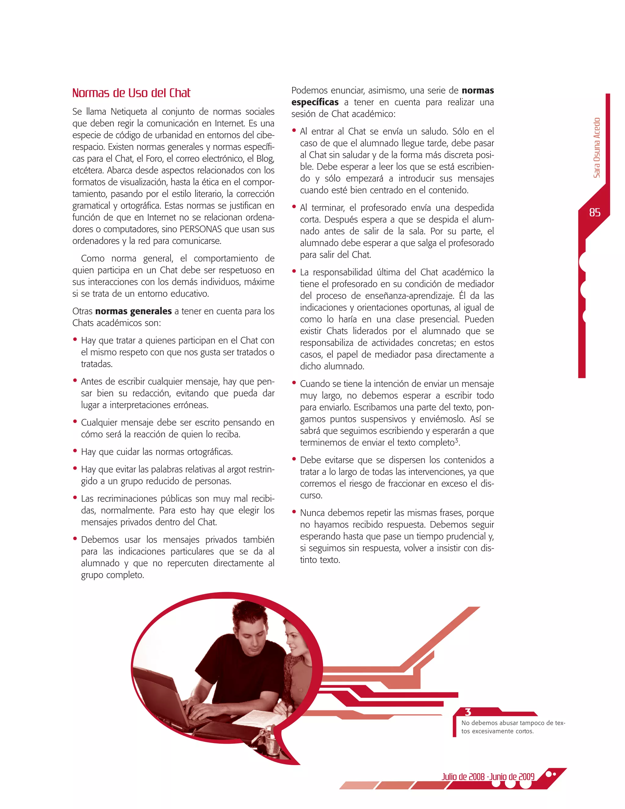Normas de Uso del Chat                                       Podemos enunciar, asimismo, una serie de normas
                                                             específicas a tener en cuenta para realizar una
Se llama Netiqueta al conjunto de normas sociales            sesión de Chat académico:




                                                                                                                                               Sara Osuna Acedo
que deben regir la comunicación en Internet. Es una
especie de código de urbanidad en entornos del cibe-         •	 Alentrar al chat se envía un saludo. Sólo en el
respacio. Existen normas generales y normas específi-          caso de que el alumnado llegue tarde, debe pasar
cas para el Chat, el Foro, el correo electrónico, el Blog,     al Chat sin saludar y de la forma más discreta posi-
etcétera. Abarca desde aspectos relacionados con los           ble. Debe esperar a leer los que se está escribien-
formatos de visualización, hasta la ética en el compor-        do y sólo empezará a introducir sus mensajes
tamiento, pasando por el estilo literario, la corrección       cuando esté bien centrado en el contenido.
gramatical y ortográfica. Estas normas se justifican en      •	 Alterminar, el profesorado envía una despedida
                                                                                                                                               85
función de que en Internet no se relacionan ordena-            corta. Después espera a que se despida el alum-
dores o computadores, sino PERSONAS que usan sus               nado antes de salir de la sala. Por su parte, el
ordenadores y la red para comunicarse.                         alumnado debe esperar a que salga el profesorado
   Como norma general, el comportamiento de                    para salir del Chat.
quien participa en un Chat debe ser respetuoso en            •	 La responsabilidad última del Chat académico la
sus interacciones con los demás individuos, máxime             tiene el profesorado en su condición de mediador
si se trata de un entorno educativo.                           del proceso de enseñanza-aprendizaje. Él da las
Otras normas generales a tener en cuenta para los              indicaciones y orientaciones oportunas, al igual de
Chats académicos son:                                          como lo haría en una clase presencial. Pueden
                                                               existir Chats liderados por el alumnado que se
•	 Hay que tratar a quienes participan en el Chat con          responsabiliza de actividades concretas; en estos
  el mismo respeto con que nos gusta ser tratados o            casos, el papel de mediador pasa directamente a
  tratadas.                                                    dicho alumnado.
•	 Antes de escribir cualquier mensaje, hay que pen-         •	 Cuando se tiene la intención de enviar un mensaje
  sar bien su redacción, evitando que pueda dar                muy largo, no debemos esperar a escribir todo
  lugar a interpretaciones erróneas.                           para enviarlo. Escribamos una parte del texto, pon-
•	 Cualquier mensaje debe ser escrito pensando en              gamos puntos suspensivos y enviémoslo. Así se
  cómo será la reacción de quien lo reciba.                    sabrá que seguimos escribiendo y esperarán a que
                                                               terminemos de enviar el texto completo3.
•	 Hay que cuidar las normas ortográficas.
                                                             •	 Debe   evitarse que se dispersen los contenidos a
•	 Hay que evitar las palabras relativas al argot restrin-     tratar a lo largo de todas las intervenciones, ya que
  gido a un grupo reducido de personas.                        corremos el riesgo de fraccionar en exceso el dis-
•	 Lasrecriminaciones públicas son muy mal recibi-             curso.
  das, normalmente. Para esto hay que elegir los             •	 Nunca debemos repetir las mismas frases, porque
  mensajes privados dentro del Chat.                           no hayamos recibido respuesta. Debemos seguir
•	 Debemos   usar los mensajes privados también                esperando hasta que pase un tiempo prudencial y,
  para las indicaciones particulares que se da al              si seguimos sin respuesta, volver a insistir con dis-
  alumnado y que no repercuten directamente al                 tinto texto.
  grupo completo.




                                                                                                           3
                                                                                                           No debemos abusar tampoco de tex-
                                                                                                           tos excesivamente cortos.




                                                                                                     Julio de 2008 -Junio de 2009
 