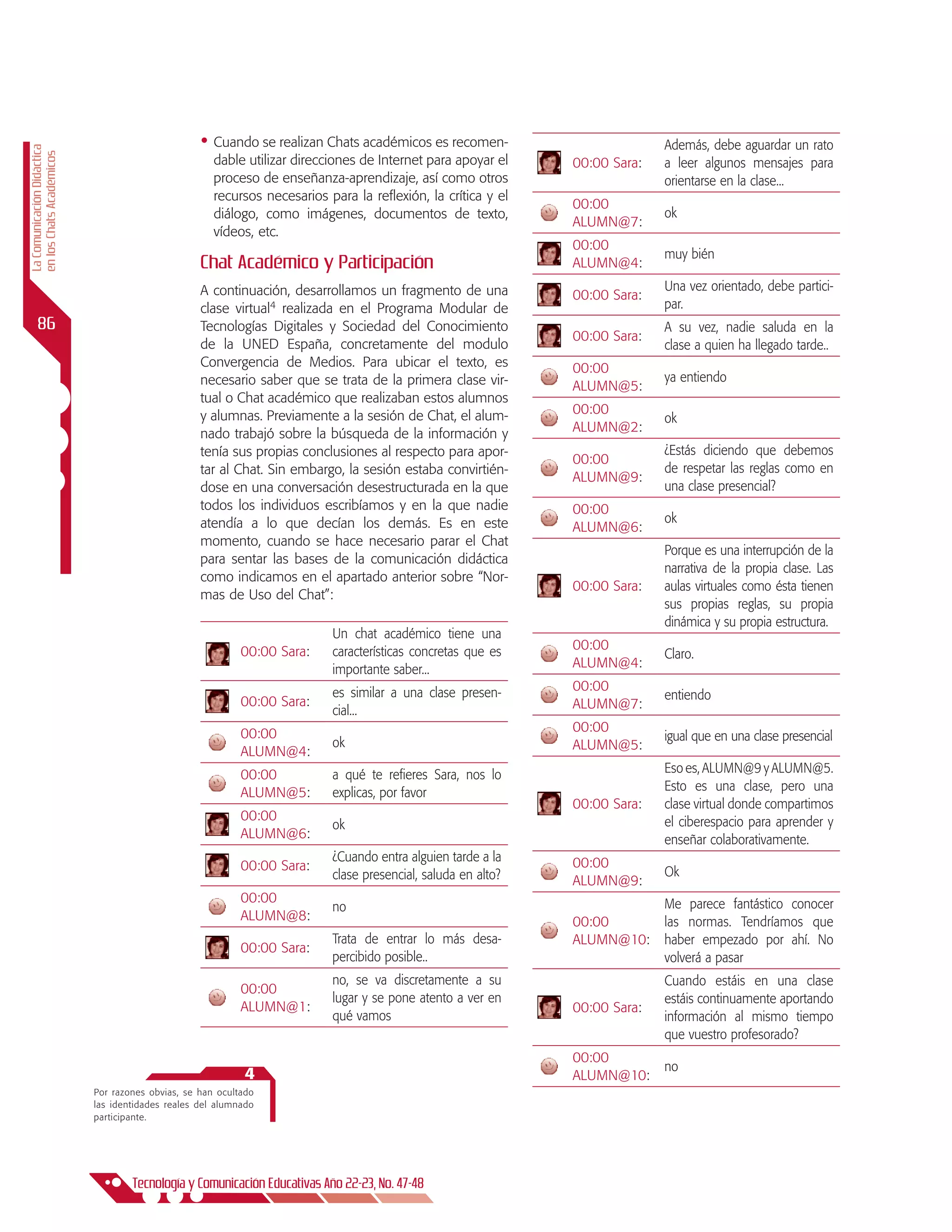 •	 Cuando se realizan Chats académicos es recomen-                        Además, debe aguardar un rato
La Comunicación Didáctica
en los Chats Académicos




                                                      dable utilizar direcciones de Internet para apoyar el    00:00 Sara:   a leer algunos mensajes para
                                                      proceso de enseñanza-aprendizaje, así como otros                       orientarse en la clase...
                                                      recursos necesarios para la reflexión, la crítica y el
                                                                                                               00:00
                                                      diálogo, como imágenes, documentos de texto,                           ok
                                                                                                               ALUMN@7:
                                                      vídeos, etc.
                                                                                                               00:00
                                                                                                                             muy bién
                                                   Chat Académico y Participación                              ALUMN@4:
                                                   A continuación, desarrollamos un fragmento de una                         Una vez orientado, debe partici-
                                                                                                               00:00 Sara:
                                                   clase virtual4 realizada en el Programa Modular de                        par.
      86                                           Tecnologías Digitales y Sociedad del Conocimiento                         A su vez, nadie saluda en la
                                                                                                               00:00 Sara:
                                                   de la UNED España, concretamente del modulo                               clase a quien ha llegado tarde..
                                                   Convergencia de Medios. Para ubicar el texto, es            00:00
                                                   necesario saber que se trata de la primera clase vir-                     ya entiendo
                                                                                                               ALUMN@5:
                                                   tual o Chat académico que realizaban estos alumnos
                                                   y alumnas. Previamente a la sesión de Chat, el alum-        00:00
                                                                                                                             ok
                                                   nado trabajó sobre la búsqueda de la información y          ALUMN@2:
                                                   tenía sus propias conclusiones al respecto para apor-                     ¿Estás diciendo que debemos
                                                                                                               00:00
                                                   tar al Chat. Sin embargo, la sesión estaba convirtién-                    de respetar las reglas como en
                                                                                                               ALUMN@9:
                                                   dose en una conversación desestructurada en la que                        una clase presencial?
                                                   todos los individuos escribíamos y en la que nadie          00:00
                                                   atendía a lo que decían los demás. Es en este                             ok
                                                                                                               ALUMN@6:
                                                   momento, cuando se hace necesario parar el Chat
                                                                                                                             Porque es una interrupción de la
                                                   para sentar las bases de la comunicación didáctica
                                                                                                                             narrativa de la propia clase. Las
                                                   como indicamos en el apartado anterior sobre “Nor-
                                                                                                               00:00 Sara:   aulas virtuales como ésta tienen
                                                   mas de Uso del Chat”:
                                                                                                                             sus propias reglas, su propia
                                                                                                                             dinámica y su propia estructura.
                                                                           Un chat académico tiene una
                                                            00:00 Sara:    características concretas que es    00:00
                                                                                                                             Claro.
                                                                           importante saber...                 ALUMN@4:

                                                                           es similar a una clase presen-      00:00
                                                            00:00 Sara:                                                      entiendo
                                                                           cial...                             ALUMN@7:

                                                            00:00                                              00:00
                                                                           ok                                                igual que en una clase presencial
                                                            ALUMN@4:                                           ALUMN@5:

                                                            00:00          a qué te refieres Sara, nos lo                    Eso es, ALUMN@9 y ALUMN@5.
                                                            ALUMN@5:       explicas, por favor                               Esto es una clase, pero una
                                                                                                               00:00 Sara:   clase virtual donde compartimos
                                                            00:00                                                            el ciberespacio para aprender y
                                                                           ok
                                                            ALUMN@6:                                                         enseñar colaborativamente.
                                                                           ¿Cuando entra alguien tarde a la    00:00
                                                            00:00 Sara:                                                      Ok
                                                                           clase presencial, saluda en alto?   ALUMN@9:
                                                            00:00                                                            Me parece fantástico conocer
                                                                           no
                                                            ALUMN@8:                                           00:00         las normas. Tendríamos que
                                                                           Trata de entrar lo más desa-        ALUMN@10:     haber empezado por ahí. No
                                                            00:00 Sara:
                                                                           percibido posible..                               volverá a pasar
                                                                           no, se va discretamente a su                      Cuando estáis en una clase
                                                            00:00
                                                                           lugar y se pone atento a ver en                   estáis continuamente aportando
                                                            ALUMN@1:                                           00:00 Sara:
                                                                           qué vamos                                         información al mismo tiempo
                                                                                                                             que vuestro profesorado?
                                                                                                               00:00
                                                                                                                             no
                                                            4                                                  ALUMN@10:
                            Por razones obvias, se han ocultado
                            las identidades reales del alumnado
                            participante.




                                    Tecnología y Comunicación Educativas Año 22-23, No. 47-48
 