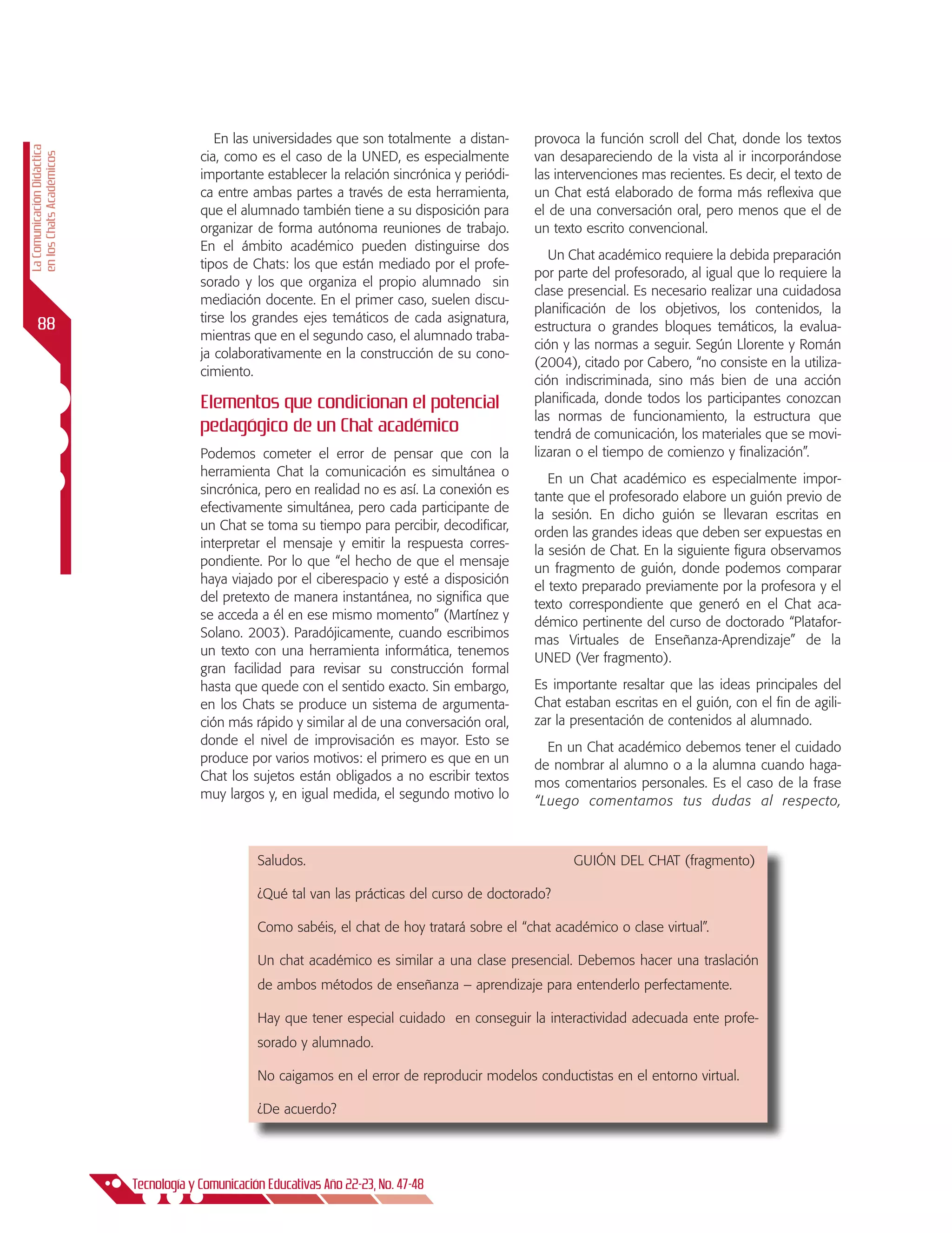 En las universidades que son totalmente a distan-      provoca la función scroll del Chat, donde los textos
La Comunicación Didáctica




                                         cia, como es el caso de la UNED, es especialmente         van desapareciendo de la vista al ir incorporándose
en los Chats Académicos




                                         importante establecer la relación sincrónica y periódi-   las intervenciones mas recientes. Es decir, el texto de
                                         ca entre ambas partes a través de esta herramienta,       un Chat está elaborado de forma más reflexiva que
                                         que el alumnado también tiene a su disposición para       el de una conversación oral, pero menos que el de
                                         organizar de forma autónoma reuniones de trabajo.         un texto escrito convencional.
                                         En el ámbito académico pueden distinguirse dos
                                                                                                      Un Chat académico requiere la debida preparación
                                         tipos de Chats: los que están mediado por el profe-
                                                                                                   por parte del profesorado, al igual que lo requiere la
                                         sorado y los que organiza el propio alumnado sin
                                                                                                   clase presencial. Es necesario realizar una cuidadosa
                                         mediación docente. En el primer caso, suelen discu-
                                                                                                   planificación de los objetivos, los contenidos, la
                                         tirse los grandes ejes temáticos de cada asignatura,
      88                                                                                           estructura o grandes bloques temáticos, la evalua-
                                         mientras que en el segundo caso, el alumnado traba-
                                                                                                   ción y las normas a seguir. Según Llorente y Román
                                         ja colaborativamente en la construcción de su cono-
                                                                                                   (2004), citado por Cabero, “no consiste en la utiliza-
                                         cimiento.
                                                                                                   ción indiscriminada, sino más bien de una acción
                                         Elementos que condicionan el potencial                    planificada, donde todos los participantes conozcan
                                                                                                   las normas de funcionamiento, la estructura que
                                         pedagógico de un Chat académico                           tendrá de comunicación, los materiales que se movi-
                                         Podemos cometer el error de pensar que con la             lizaran o el tiempo de comienzo y finalización”.
                                         herramienta Chat la comunicación es simultánea o
                                                                                                      En un Chat académico es especialmente impor-
                                         sincrónica, pero en realidad no es así. La conexión es
                                                                                                   tante que el profesorado elabore un guión previo de
                                         efectivamente simultánea, pero cada participante de
                                                                                                   la sesión. En dicho guión se llevaran escritas en
                                         un Chat se toma su tiempo para percibir, decodificar,
                                                                                                   orden las grandes ideas que deben ser expuestas en
                                         interpretar el mensaje y emitir la respuesta corres-
                                                                                                   la sesión de Chat. En la siguiente figura observamos
                                         pondiente. Por lo que “el hecho de que el mensaje
                                                                                                   un fragmento de guión, donde podemos comparar
                                         haya viajado por el ciberespacio y esté a disposición
                                                                                                   el texto preparado previamente por la profesora y el
                                         del pretexto de manera instantánea, no significa que
                                                                                                   texto correspondiente que generó en el Chat aca-
                                         se acceda a él en ese mismo momento” (Martínez y
                                                                                                   démico pertinente del curso de doctorado “Platafor-
                                         Solano. 2003). Paradójicamente, cuando escribimos
                                                                                                   mas Virtuales de Enseñanza-Aprendizaje” de la
                                         un texto con una herramienta informática, tenemos
                                                                                                   UNED (Ver fragmento).
                                         gran facilidad para revisar su construcción formal
                                         hasta que quede con el sentido exacto. Sin embargo,       Es importante resaltar que las ideas principales del
                                         en los Chats se produce un sistema de argumenta-          Chat estaban escritas en el guión, con el fin de agili-
                                         ción más rápido y similar al de una conversación oral,    zar la presentación de contenidos al alumnado.
                                         donde el nivel de improvisación es mayor. Esto se           En un Chat académico debemos tener el cuidado
                                         produce por varios motivos: el primero es que en un       de nombrar al alumno o a la alumna cuando haga-
                                         Chat los sujetos están obligados a no escribir textos     mos comentarios personales. Es el caso de la frase
                                         muy largos y, en igual medida, el segundo motivo lo       “Luego comentamos tus dudas al respecto,



                                                    Saludos.	                                             GUIÓN DEL CHAT (fragmento)

                                                    ¿Qué tal van las prácticas del curso de doctorado?

                                                    Como sabéis, el chat de hoy tratará sobre el “chat académico o clase virtual”.

                                                    Un chat académico es similar a una clase presencial. Debemos hacer una traslación
                                                    de ambos métodos de enseñanza – aprendizaje para entenderlo perfectamente.

                                                    Hay que tener especial cuidado en conseguir la interactividad adecuada ente profe-
                                                    sorado y alumnado.

                                                    No caigamos en el error de reproducir modelos conductistas en el entorno virtual.

                                                    ¿De acuerdo?




                            Tecnología y Comunicación Educativas Año 22-23, No. 47-48
 