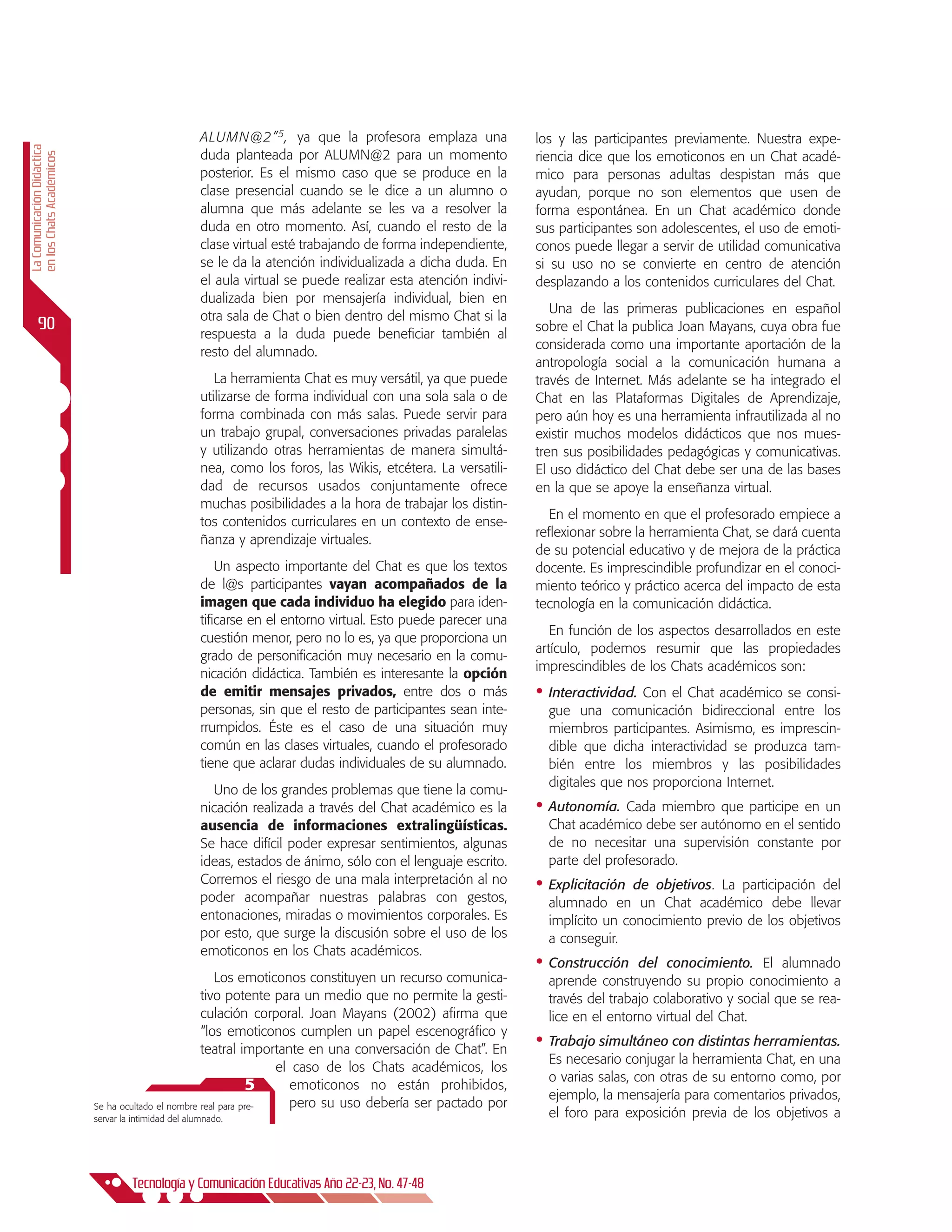 ALUMN@2” 5 , ya que la profesora emplaza una              los y las participantes previamente. Nuestra expe-
La Comunicación Didáctica




                                                       duda planteada por ALUMN@2 para un momento                riencia dice que los emoticonos en un Chat acadé-
en los Chats Académicos




                                                       posterior. Es el mismo caso que se produce en la          mico para personas adultas despistan más que
                                                       clase presencial cuando se le dice a un alumno o          ayudan, porque no son elementos que usen de
                                                       alumna que más adelante se les va a resolver la           forma espontánea. En un Chat académico donde
                                                       duda en otro momento. Así, cuando el resto de la          sus participantes son adolescentes, el uso de emoti-
                                                       clase virtual esté trabajando de forma independiente,     conos puede llegar a servir de utilidad comunicativa
                                                       se le da la atención individualizada a dicha duda. En     si su uso no se convierte en centro de atención
                                                       el aula virtual se puede realizar esta atención indivi-   desplazando a los contenidos curriculares del Chat.
                                                       dualizada bien por mensajería individual, bien en
                                                                                                                    Una de las primeras publicaciones en español
                                                       otra sala de Chat o bien dentro del mismo Chat si la
      90                                               respuesta a la duda puede beneficiar también al
                                                                                                                 sobre el Chat la publica Joan Mayans, cuya obra fue
                                                                                                                 considerada como una importante aportación de la
                                                       resto del alumnado.
                                                                                                                 antropología social a la comunicación humana a
                                                          La herramienta Chat es muy versátil, ya que puede      través de Internet. Más adelante se ha integrado el
                                                       utilizarse de forma individual con una sola sala o de     Chat en las Plataformas Digitales de Aprendizaje,
                                                       forma combinada con más salas. Puede servir para          pero aún hoy es una herramienta infrautilizada al no
                                                       un trabajo grupal, conversaciones privadas paralelas      existir muchos modelos didácticos que nos mues-
                                                       y utilizando otras herramientas de manera simultá-        tren sus posibilidades pedagógicas y comunicativas.
                                                       nea, como los foros, las Wikis, etcétera. La versatili-   El uso didáctico del Chat debe ser una de las bases
                                                       dad de recursos usados conjuntamente ofrece               en la que se apoye la enseñanza virtual.
                                                       muchas posibilidades a la hora de trabajar los distin-
                                                                                                                   En el momento en que el profesorado empiece a
                                                       tos contenidos curriculares en un contexto de ense-
                                                                                                                 reflexionar sobre la herramienta Chat, se dará cuenta
                                                       ñanza y aprendizaje virtuales.
                                                                                                                 de su potencial educativo y de mejora de la práctica
                                                           Un aspecto importante del Chat es que los textos      docente. Es imprescindible profundizar en el conoci-
                                                       de l@s participantes vayan acompañados de la              miento teórico y práctico acerca del impacto de esta
                                                       imagen que cada individuo ha elegido para iden-           tecnología en la comunicación didáctica.
                                                       tificarse en el entorno virtual. Esto puede parecer una
                                                                                                                    En función de los aspectos desarrollados en este
                                                       cuestión menor, pero no lo es, ya que proporciona un
                                                                                                                 artículo, podemos resumir que las propiedades
                                                       grado de personificación muy necesario en la comu-
                                                                                                                 imprescindibles de los Chats académicos son:
                                                       nicación didáctica. También es interesante la opción
                                                       de emitir mensajes privados, entre dos o más              •	 Interactividad. Con el Chat académico se consi-
                                                       personas, sin que el resto de participantes sean inte-      gue una comunicación bidireccional entre los
                                                       rrumpidos. Éste es el caso de una situación muy             miembros participantes. Asimismo, es imprescin-
                                                       común en las clases virtuales, cuando el profesorado        dible que dicha interactividad se produzca tam-
                                                       tiene que aclarar dudas individuales de su alumnado.        bién entre los miembros y las posibilidades
                                                                                                                   digitales que nos proporciona Internet.
                                                         Uno de los grandes problemas que tiene la comu-
                                                       nicación realizada a través del Chat académico es la      •	 Autonomía.  Cada miembro que participe en un
                                                       ausencia de informaciones extralingüísticas.                Chat académico debe ser autónomo en el sentido
                                                       Se hace difícil poder expresar sentimientos, algunas        de no necesitar una supervisión constante por
                                                       ideas, estados de ánimo, sólo con el lenguaje escrito.      parte del profesorado.
                                                       Corremos el riesgo de una mala interpretación al no       •	 Explicitación de objetivos. La participación del
                                                       poder acompañar nuestras palabras con gestos,               alumnado en un Chat académico debe llevar
                                                       entonaciones, miradas o movimientos corporales. Es          implícito un conocimiento previo de los objetivos
                                                       por esto, que surge la discusión sobre el uso de los        a conseguir.
                                                       emoticonos en los Chats académicos.
                                                                                                                 •	 Construcción   del conocimiento. El alumnado
                                                        Los emoticonos constituyen un recurso comunica-            aprende construyendo su propio conocimiento a
                                                     tivo potente para un medio que no permite la gesti-           través del trabajo colaborativo y social que se rea-
                                                     culación corporal. Joan Mayans (2002) afirma que              lice en el entorno virtual del Chat.
                                                     “los emoticonos cumplen un papel escenográfico y
                                                     teatral importante en una conversación de chat”. En
                                                                                                                 •	 Trabajo simultáneo con distintas herramientas.
                                                                                                                   Es necesario conjugar la herramienta Chat, en una
                                                                    el caso de los chats académicos, los
                                                                                                                   o varias salas, con otras de su entorno como, por
                                                                5      emoticonos no están prohibidos,
                                                                                                                   ejemplo, la mensajería para comentarios privados,
                            Se ha ocultado el nombre real para pre-    pero su uso debería ser pactado por
                            servar la intimidad del alumnado.                                                      el foro para exposición previa de los objetivos a




                                     Tecnología y Comunicación Educativas Año 22-23, No. 47-48
 