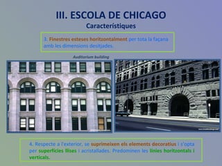 III. ESCOLA DE CHICAGO Característiques 3.  Finestres esteses horitzontalment  per tota la façana amb les dimensions desitjades.  4. Respecte a l'exterior, se  suprimeixen els elements decoratius  i s’opta   per  superfícies llises  i acristallades. Predominen les  línies horitzontals i verticals. Auditorium building 
