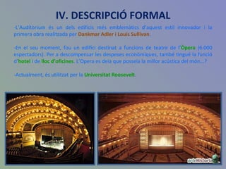 IV. DESCRIPCIÓ FORMAL -L’Auditòrium és un dels edificis més emblemàtics d’aquest estil innovador i la primera obra realitzada per  Dankmar Adler i Louis Sullivan .  -En el seu moment, fou un edifici destinat a funcions de teatre de l’ Òpera  (6.000 espectadors). Per a descompensar les despeses econòmiques, també tingué la funció d’ hotel  i de  lloc d’oficines . L’Opera es deia que posseïa la millor acústica del món...? -Actualment, és utilitzat per la  Universitat Roosevelt . 