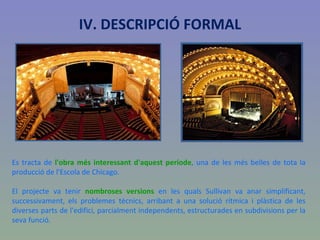 IV. DESCRIPCIÓ FORMAL Es tracta de  l'obra més interessant d'aquest període , una de les més belles de tota la producció de l'Escola de Chicago.  El projecte va tenir  nombroses versions  en les quals Sullivan va anar simplificant, successivament, els problemes tècnics, arribant a una solució rítmica i plàstica de les diverses parts de l'edifici, parcialment independents, estructurades en subdivisions per la seva funció. 
