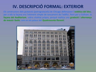 IV. DESCRIPCIÓ FORMAL: EXTERIOR Els constructors dels gratacels (potrogratacels) de Chicago defensaven l’ estètica del bloc , per a ells la façana era l’element simple de tancament de l’edifici. Però per a Sullivan, la  façana del Auditorium , cobra vitalitat pròpia, perquè realitza una  gradació i alternança de massís i buits , com en els palaus del  Quattrocento florentí . 