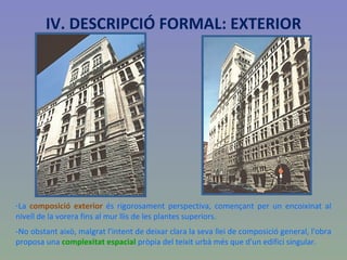 La  composició exterior  és rigorosament perspectiva, començant per un encoixinat al nivell de la vorera fins al mur llis de les plantes superiors. -No obstant això, malgrat l'intent de deixar clara la seva llei de composició general, l'obra proposa una  complexitat espacial  pròpia del teixit urbà més que d'un edifici singular. IV. DESCRIPCIÓ FORMAL: EXTERIOR 