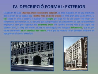 IV. DESCRIPCIÓ FORMAL: EXTERIOR L'Auditori té una  impressionant estructura exterior , la més notable en el seu moment, doncs quan es va acabar era  l'edifici més alt de la ciutat  i el més gran dels Estats Units. El  sòl  sobre el qual s'assenta l'auditori és d' argila  pel que no es van poder col·locar uns fonaments convencionals. La solució que van proposar els arquitectes va ser suficientment enginyosa com per suportar els  enormes murs  de l'edifici durant més d'un segle. No obstant això, al llarg del temps, el pes ha aconseguit una lleugera  deformació , que es pot veure clarament  en el vestíbul del teatre , on el pis de mosaic té un pendent diferent en apropar-se als murs exteriors. 