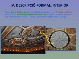 Alguns  detalls de l'interior  van ser probablement elaborat per  Frank Lloyd Wright , arquitecte del  Museu Guggenheim de Nova York , i que va començar a treballar com a dibuixant en 1887 en una oficina d'aquest mateix complex de Chicago. IV. DESCRIPCIÓ FORMAL: INTERIOR 