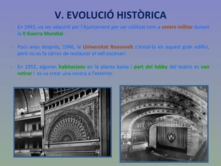 En 1941, va ser adquirit per l'Ajuntament per ser utilitzat com a  centre militar  durant la  II Guerra Mundial .  Pocs anys després, 1946, la  Universitat Roosevelt  s'instal·la en aquest gran edifici, però no es fa càrrec de restaurar el vell escenari. En 1952, algunes  habitacions  en la planta baixa i  part del lobby  del teatre es  van retirar  i  es va crear una vorera a l’exterior. V. EVOLUCIÓ HISTÒRICA 