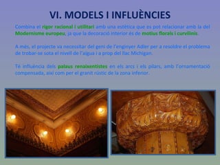 Combina el  rigor racional i utilitari  amb una estètica que es pot relacionar amb la del  Modernisme europeu , ja que la decoració interior és de  motius florals i curvilinis .  A més, el projecte va necessitar del geni de l’enginyer Adler per a resoldre el problema de trobar-se sota el nivell de l’aigua i a prop del llac Michigan.  Té influència dels  palaus renaixentistes  en els arcs i els pilars, amb l’ornamentació compensada, així com per el granit rústic de la zona inferior. VI. MODELS I INFLUÈNCIES 