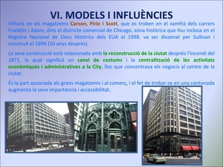 Influirà en els magatzems  Carson, Pirie i Scott , que es troben en el xamfrà dels carrers Franklin i Adam, dins el districte comercial de Chicago, zona històrica que fou inclosa en el Registre Nacional de Llocs Històrics dels EUA el 1998. va ser dissenat per Sullivan i construït el 1899 (10 anys després). La seva construcció està relacionada amb  la reconstrucció de la ciutat  després l’incendi del 1871, la qual significà un  canvi de costums  i la   centralització de les activitats econòmiques i administratives a la City , lloc que concentrava els negocis al centre de la ciutat.  És la part associada als grans magatzems i al comerç, i el fet de trobar-se en una cantonada augmenta la seva importància i accessibilitat. VI. MODELS I INFLUÈNCIES 