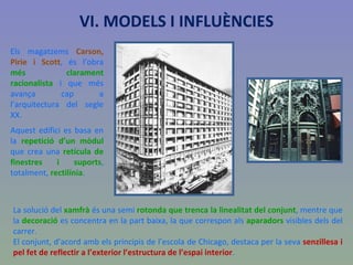 Els magatzems  Carson, Pirie i Scott , és l’obra  més clarament racionalista  i que més avança cap a l’arquitectura del segle XX. Aquest edifici es basa en la  repetició d’un mòdul  que crea una  retícula de finestres i suports , totalment,  rectilínia . VI. MODELS I INFLUÈNCIES La solució del  xamfrà  és una semi  rotonda que trenca la linealitat del conjunt , mentre que la  decoració  es concentra en la part baixa, la que correspon als  aparadors  visibles dels del carrer. El conjunt, d’acord amb els principis de l’escola de Chicago, destaca per la seva  senzillesa i pel fet de reflectir a l’exterior l’estructura de l’espai interior . 