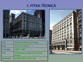 I. FITXA TÈCNICA Títol  Auditorium Bulding de Chicago Autor Louis Henri Sullivan Cronologia 1885/87-1889 Estil Arquitectura del segle XIX: Escola de Chicago Localització Chicago, Illinois, Estats Units  
