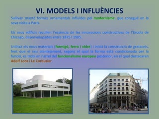 Sullivan manté formes ornamentals influïdes pel  modernisme , que conegué en la seva visita a París.  Els seus edificis recullen l’essència de les innovacions constructives de l’Escola de Chicago, desenvolupades entre 1875 i 1905. Utilitzà els nous materials ( formigó, ferro i vidre ) i inicià la construcció de gratacels, fent que el seu plantejament, segons el qual la forma està condicionada per la funció, es trobi en l’arrel del  funcionalisme europeu  posterior, en el qual destacaren  Adolf Loos i Le Corbusier . VI. MODELS I INFLUÈNCIES 