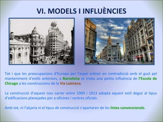 Tot i que les preocupacions d’Europa per l’espai entren en contradicció amb el gust pel manteniment d’estils anteriors, a  Barcelona  es troba una petita influència de  l’Escola de Chicago  a les construccions de la  Via Laietana . La construcció d’aquest nou carrer entre 1909 i 1913 adopta aquest estil degut al tipus d’edificacions planejades per a oficines i centres oficials. Amb tot, ni l’alçaria ni el tipus de construcció s’apartaren de les  línies convencionals . VI. MODELS I INFLUÈNCIES 