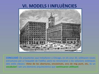 CONCLUSIÓ : Els arquitectes que treballaren a Chicago, en els anys 30, utilitzaren noves estructures per a l’esquelet de l’edifici, però no renunciaren a les solucions estètiques dels estils clàssics:  ritme de les obertures, encoixinats, arcs de mig punt, etc,  és un  vocabulari  i són uns elements arquitectònics que  continuaren utilitzant . Auditorium building VI. MODELS I INFLUÈNCIES 