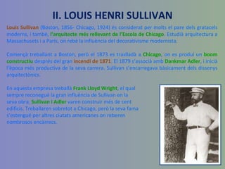 Louis Sullivan  (Boston, 1856- Chicago, 1924) és considerat per molts el pare dels gratacels moderns, i també,  l’arquitecte més rellevant de l’Escola de Chicago . Estudià arquitectura a Massachusets i a París, on rebé la influència del decorativisme modernista. Començà treballant a Boston, però el 1873 es traslladà a  Chicago , on es produí un  boom constructiu  després del gran  incendi de 1871 . El 1879 s’associà amb  Dankmar Adler , i inicià l’època més productiva de la seva carrera. Sullivan s’encarregava bàsicament dels dissenys arquitectònics.  En aquesta empresa treballà  Frank Lloyd Wright , el qual sempre reconegué la gran influència de Sullivan en la  seva obra.  Sullivan i Adler  varen construir més de cent  edificis. Treballaren sobretot a Chicago, però la seva fama s’estengué per altres ciutats americanes on reberen nombrosos encàrrecs. II. LOUIS HENRI SULLIVAN 
