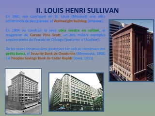 En 1881 van concloure en St. Louis (Missouri) una altra construcció de deu plantes: el  Wainwright Building  (anterior). En 1904 va construir la seva  obra mestra en solitari , el magatzem de  Carson Pirie Scott , un dels millors exemples arquitectònics de l'escola de Chicago (posterior a l’Auditori).  De les seves construccions posteriors tan sols es conserven dos  petits bancs , el  Security Bank de Owatonna  (Minnesota, 1908) i el  Peoples Savings Bank de Cedar Rapids  (Iowa, 1911).  II. LOUIS HENRI SULLIVAN 