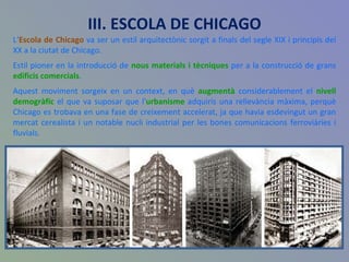 III. ESCOLA DE CHICAGO L‘ Escola de Chicago  va ser un estil arquitectònic sorgit a finals del segle XIX i principis del XX a la ciutat de Chicago.  Estil pioner en la introducció de  nous materials i tècniques  per a la construcció de grans  edificis comercials . Aquest moviment sorgeix en un context, en què  augmentà  considerablement el  nivell demogràfic  el que va suposar que l' urbanisme  adquirís una rellevància màxima, perquè Chicago es trobava en una fase de creixement accelerat, ja que havia esdevingut un gran mercat cerealista i un notable nucli industrial per les bones comunicacions ferroviàries i fluvials. 