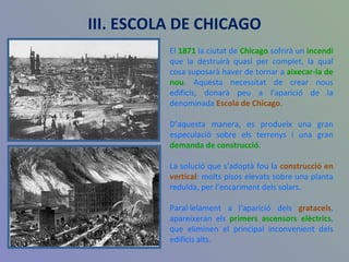 El  1871  la ciutat de  Chicago  sofrirà un  incendi  que la destruirà quasi per complet, la qual cosa suposarà haver de tornar a  aixecar-la de nou . Aquesta necessitat de crear nous edificis, donarà peu a l'aparició de la denominada  Escola de Chicago .  D’aquesta manera, es produeix una gran especulació sobre els terrenys i una gran  demanda de construcció .  La solució que s'adoptà fou la  construcció en vertical : molts pisos elevats sobre una planta reduïda, per l’encariment dels solars. Paral·lelament a l'aparició dels  gratacels , apareixeran els  primers ascensors elèctrics , que eliminen el principal inconvenient dels edificis alts. III. ESCOLA DE CHICAGO 