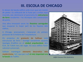 Es deixen de banda edificis amb murs que són només de pedra i la utilització de la fusta per a evitar nous incendis, així, dominaran el panorama les  estructures de ferro  recobertes i les tècniques dels constructors de ponts. Una altra innovació seran les  finestres corregudes  que ocuparan la major part de les façanes dels edificis. A Chicago, precisament, s’aixecaran els primers gratacels de la història de l’arquitectura. Els projectes de  gratacels de Sullivan  amb estructures de ferro i formigó convertiren aquesta tipologia d’edificis en el  símbol arquitectònic  dels EUA, de l’últim terç del segle. Els seus edificis foren sobretot comercials.  Sullivan mantingué  elements decoratius dels modernisme , tot i que per a ell  el més important era la funció  de l’edifici . Edifici Carsons Pirie Scott & Co III. ESCOLA DE CHICAGO 