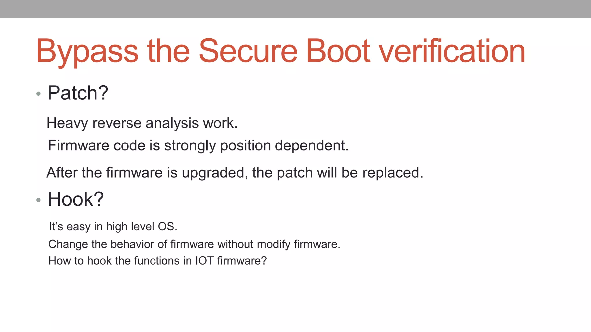 Bypass the Secure Boot verification
• Patch?
Heavy reverse analysis work.
Firmware code is strongly position dependent.
After the firmware is upgraded, the patch will be replaced.
• Hook?
It’s easy in high level OS.
Change the behavior of firmware without modify firmware.
How to hook the functions in IOT firmware?
 