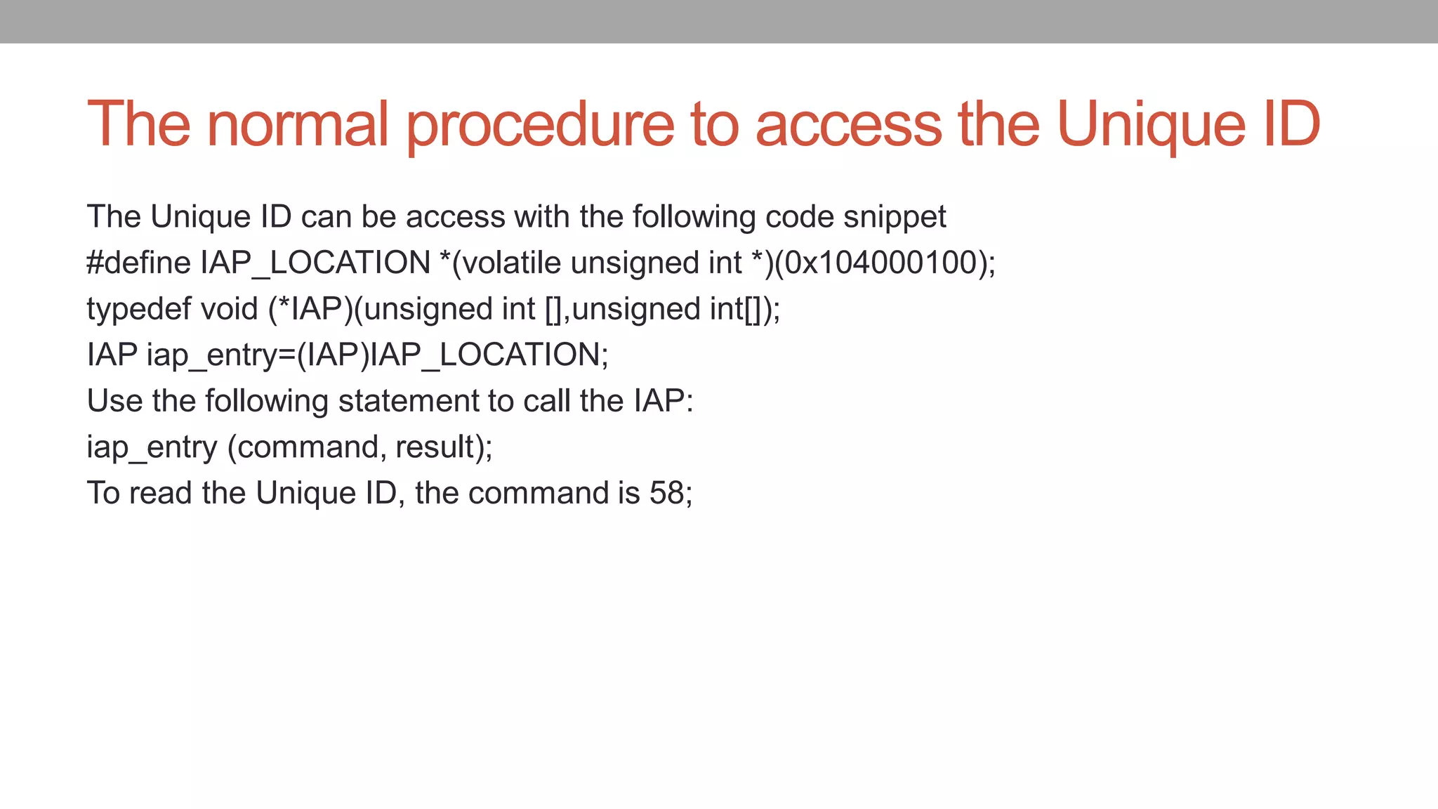 The normal procedure to access the Unique ID
The Unique ID can be access with the following code snippet
#define IAP_LOCATION *(volatile unsigned int *)(0x104000100);
typedef void (*IAP)(unsigned int [],unsigned int[]);
IAP iap_entry=(IAP)IAP_LOCATION;
Use the following statement to call the IAP:
iap_entry (command, result);
To read the Unique ID, the command is 58;
 