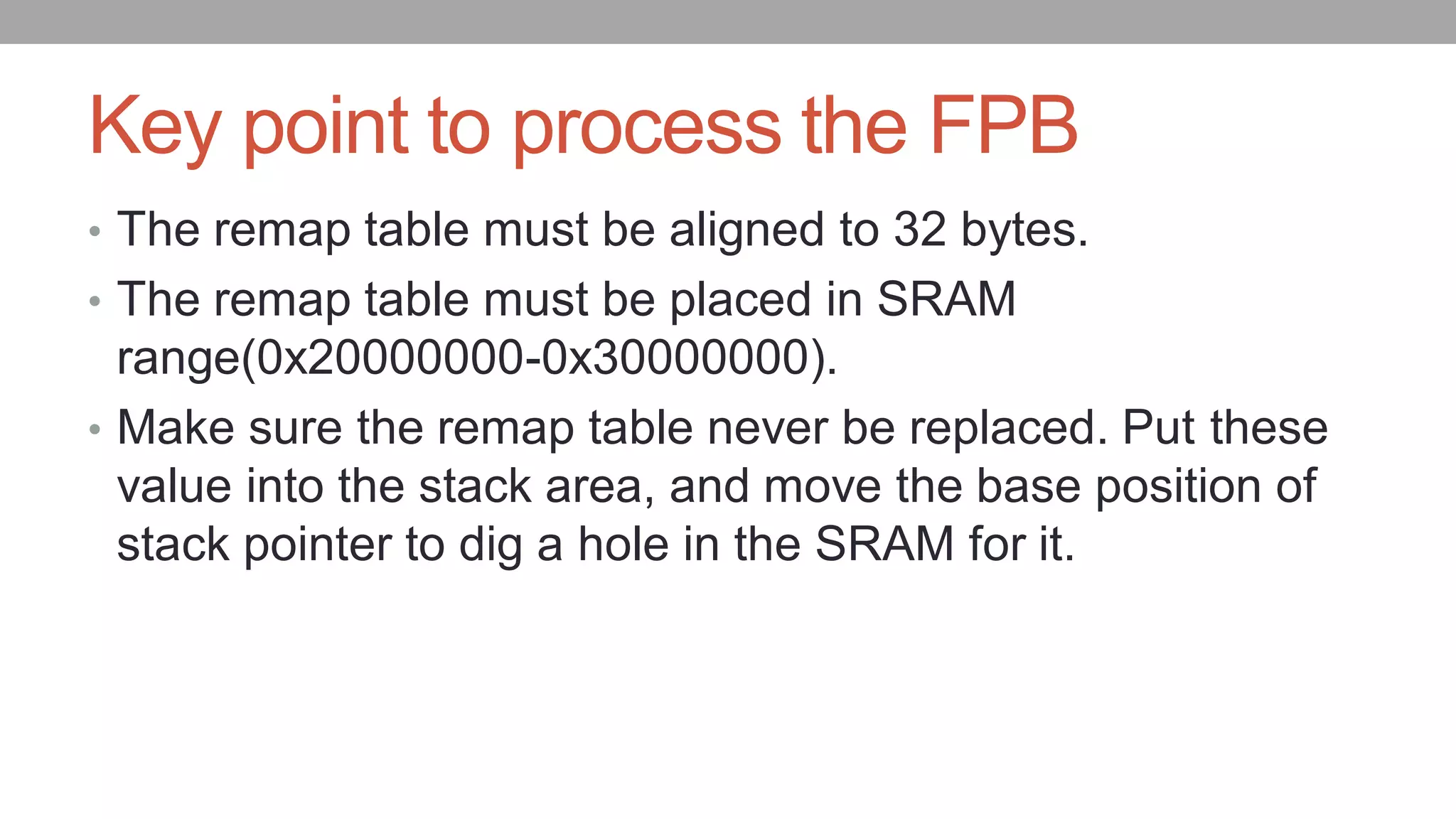 Key point to process the FPB
• The remap table must be aligned to 32 bytes.
• The remap table must be placed in SRAM
range(0x20000000-0x30000000).
• Make sure the remap table never be replaced. Put these
value into the stack area, and move the base position of
stack pointer to dig a hole in the SRAM for it.
 
