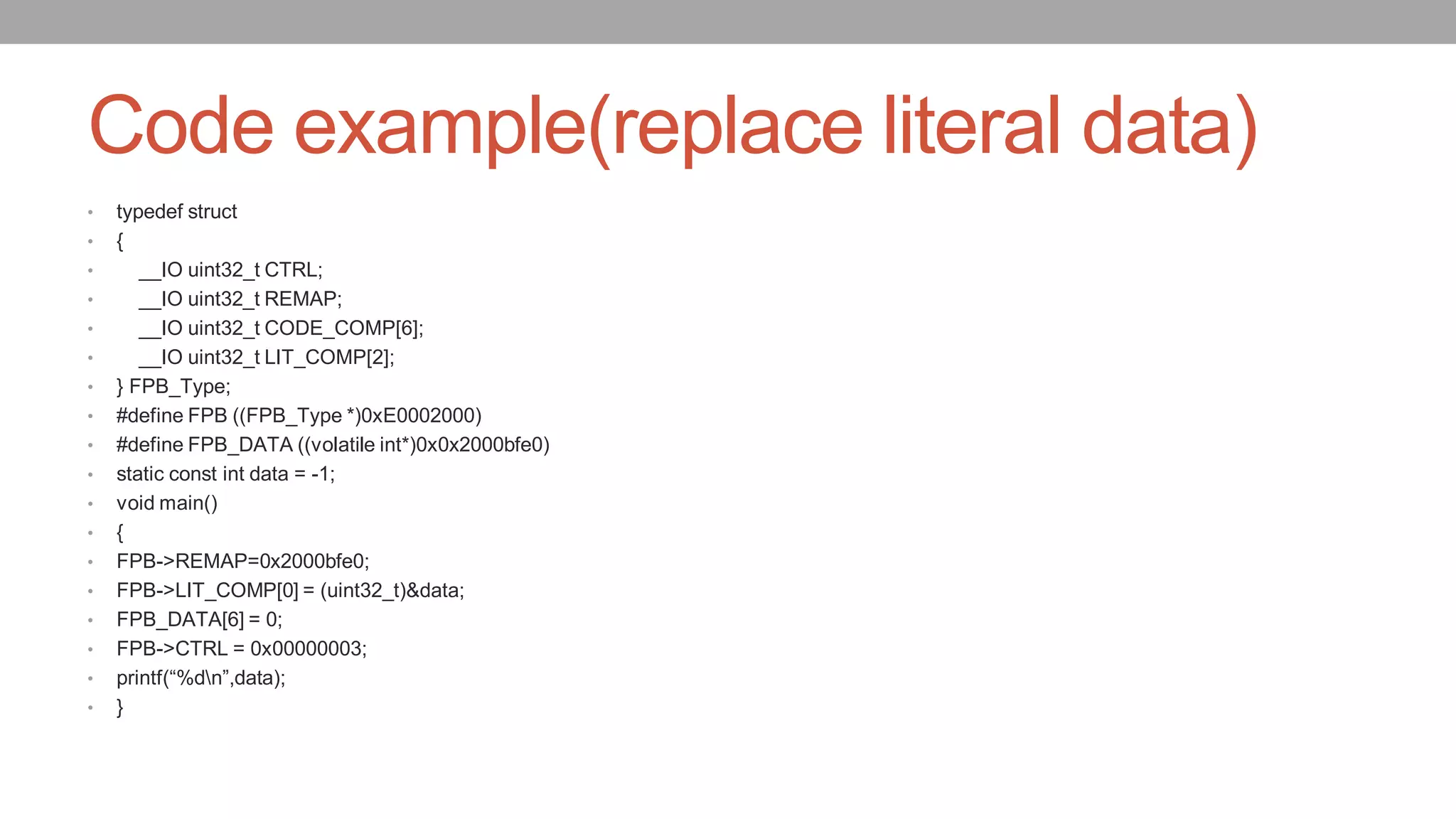 Code example(replace literal data)
• typedef struct
• {
• __IO uint32_t CTRL;
• __IO uint32_t REMAP;
• __IO uint32_t CODE_COMP[6];
• __IO uint32_t LIT_COMP[2];
• } FPB_Type;
• #define FPB ((FPB_Type *)0xE0002000)
• #define FPB_DATA ((volatile int*)0x0x2000bfe0)
• static const int data = -1;
• void main()
• {
• FPB->REMAP=0x2000bfe0;
• FPB->LIT_COMP[0] = (uint32_t)&data;
• FPB_DATA[6] = 0;
• FPB->CTRL = 0x00000003;
• printf(“%dn”,data);
• }
 