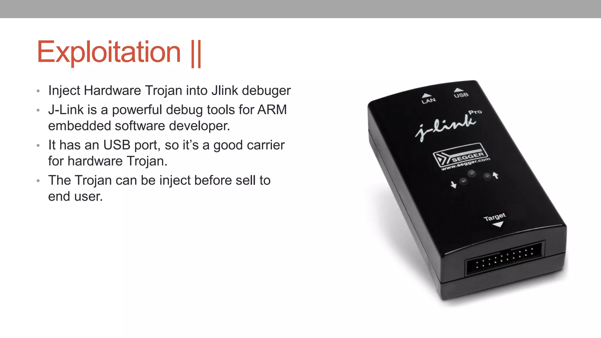 Exploitation ||
• Inject Hardware Trojan into Jlink debuger
• J-Link is a powerful debug tools for ARM
embedded software developer.
• It has an USB port, so it’s a good carrier
for hardware Trojan.
• The Trojan can be inject before sell to
end user.
 